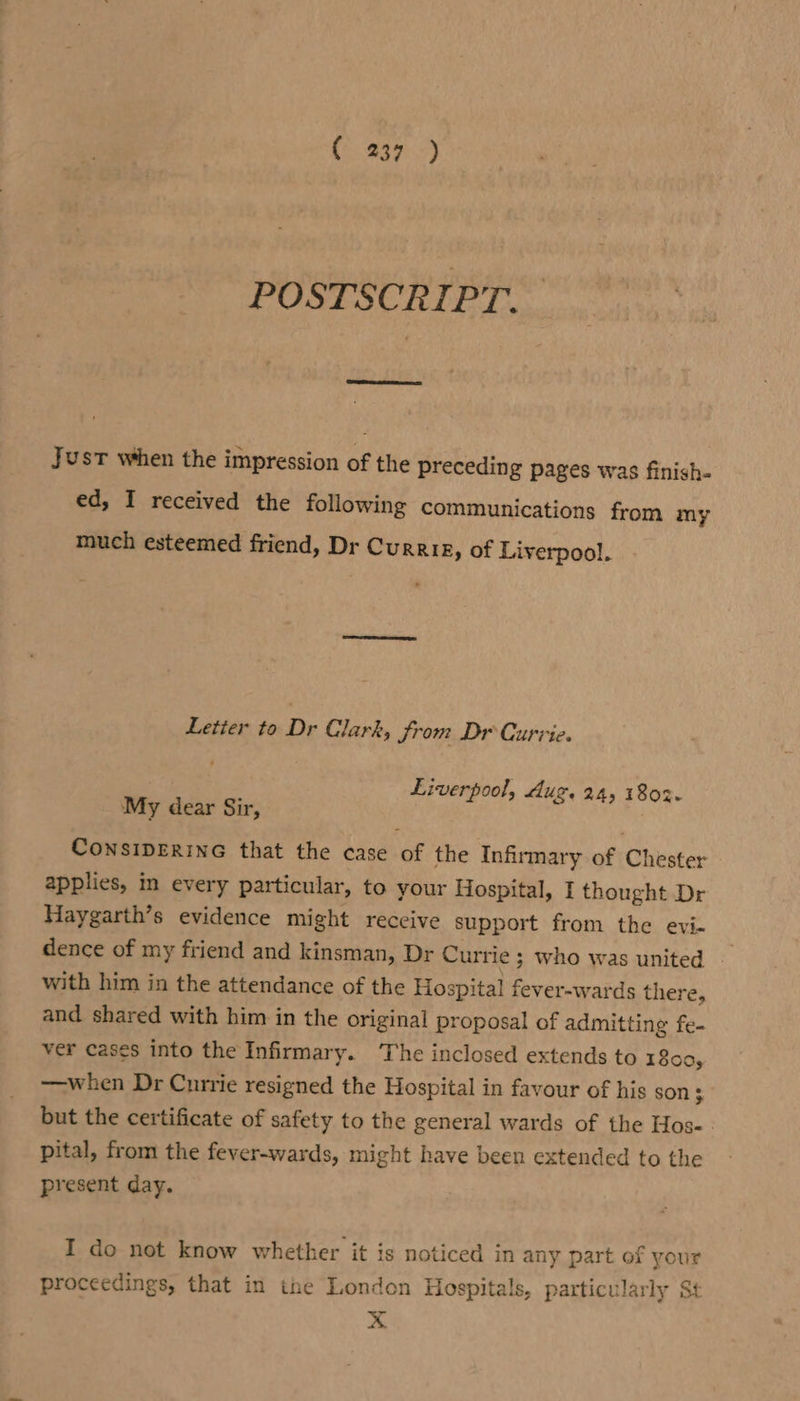 (239 -) POSTSCRIPT. Just when the impression of the preceding pages was finish- ed, I received the following communications from my much esteemed friend, Dr Currie, of Liverpool. Letier to Dr Clark, from Dr Curvie. Liverpool, dug. 24, 1802. My dear Sir, CONSIDERING that the case of the Infirmary of Chester applies, in every particular, to your Hospital, I thought Dr Haygarth’s evidence might receive support from the evi- dence of my friend and kinsman, Dr Currie 3 Who was united with him in the attendance of the Hospital fever-wards there, and shared with him in the original proposal of admitting fe- ver cases into the Infirmary. The inclosed extends to 1800, —when Dr Currie resigned the Hospital in favour of his son $ but the certificate of safety to the general wards of the Hos-. pital, from the fever-wards, might have been extended to the present day. I do not know whether it is noticed in any part of your proceedings, that in the London Hospitals, particularly St x