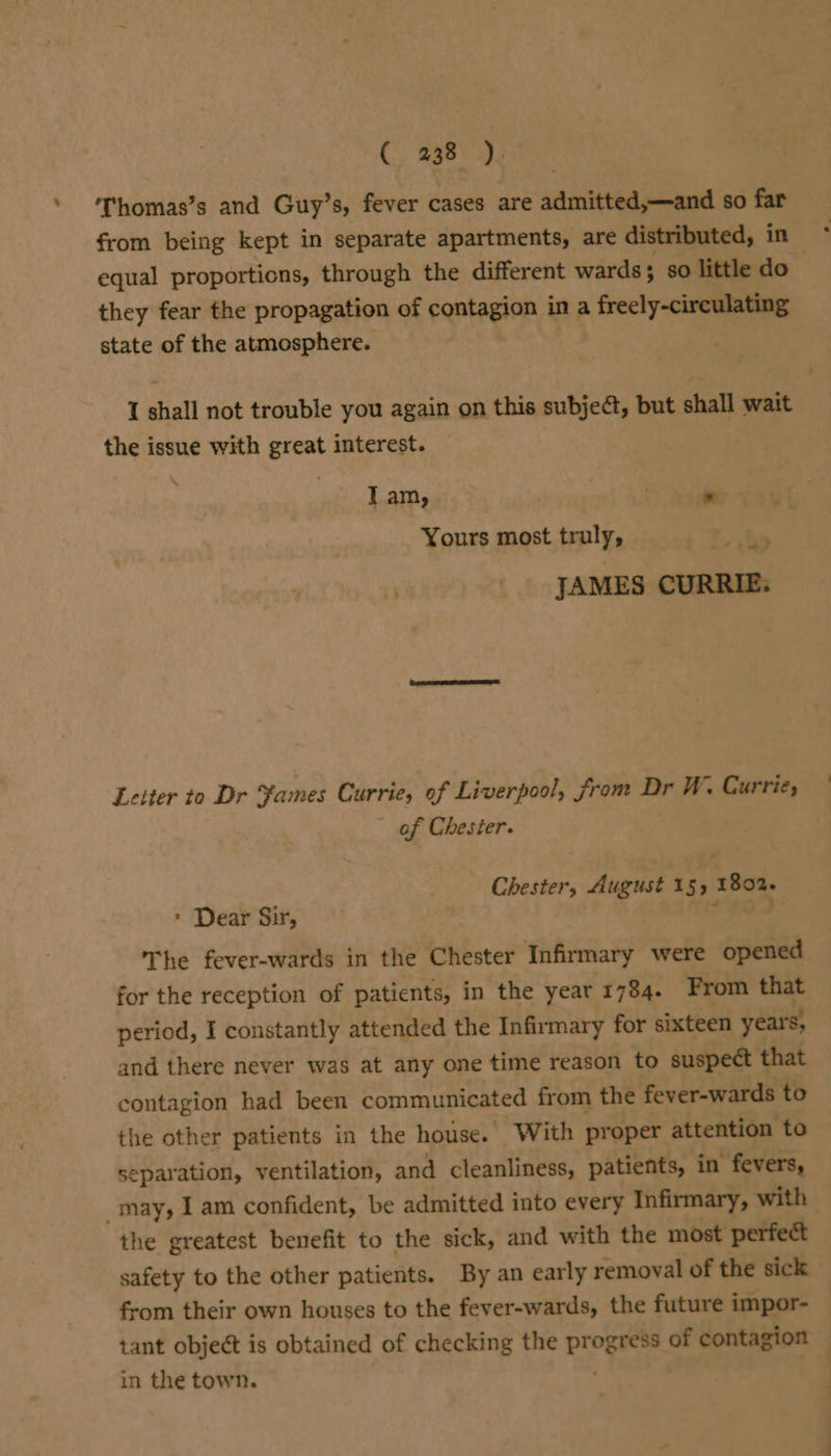 Thomas’s and Guy’s, fever cases are admitted,—and so far from being kept in separate apartments, are distributed, in equal proportions, through the different wards; so little do they fear the propagation of contagion in a freely-circulating state of the atmosphere. I shall not trouble you again on this subjeét, but shall wait the issue with great interest. lam, * i Yours most truly, be JAMES CURRIE: Leiter to Dr Yames Currie, of Liverpool, from Dr W. Currie; of Chester. Chester, August 15, 1802. * Dear Sir, 3 » The fever-wards in the Chester Infirmary were opened for the reception of patients, in the year 1784. From that period, I constantly attended the Infirmary for sixteen years, and there never was at any one time reason to suspect that contagion had been communicated from the fever-wards to the other patients in the house. With proper attention to separation, ventilation, and cleanliness, patients, in fevers, may, I am confident, be admitted into every Infirmary, with the greatest benefit to the sick, and with the most perfect safety to the other patients. By an early removal of the sick from their own houses to the fever-wards, the future impor- tant object is obtained of checking the ik of contagion in the town.