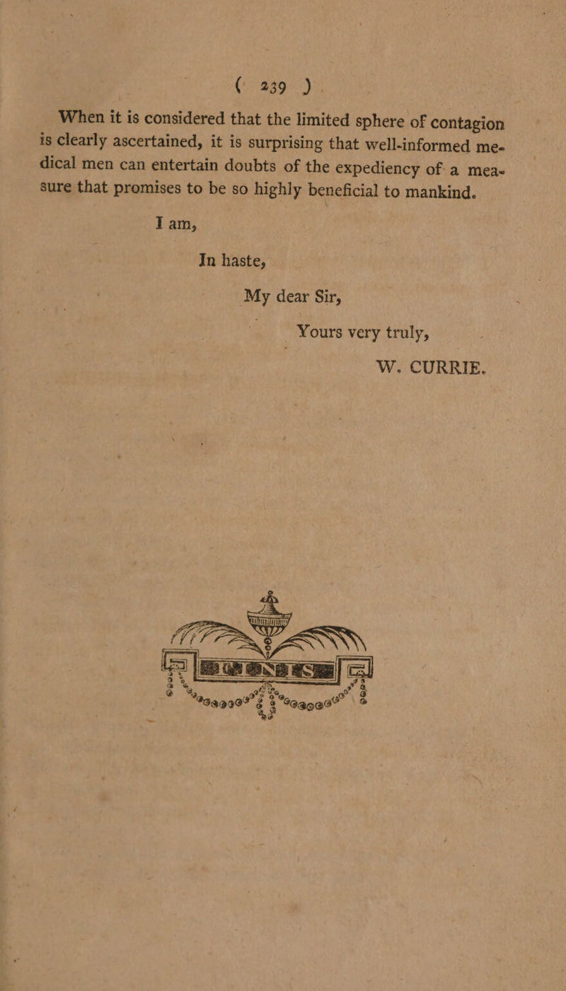 (&gt; ag9%.)% When it is considered that the limited sphere of contagion is Clearly ascertained, it is surprising that well-informed me- dical men can entertain doubts of the expediency of a meas sure that promises to be so highly beneficial to mankind. Tam, In haste, ‘My dear Sir, Yours very truly, W. CURRIE.