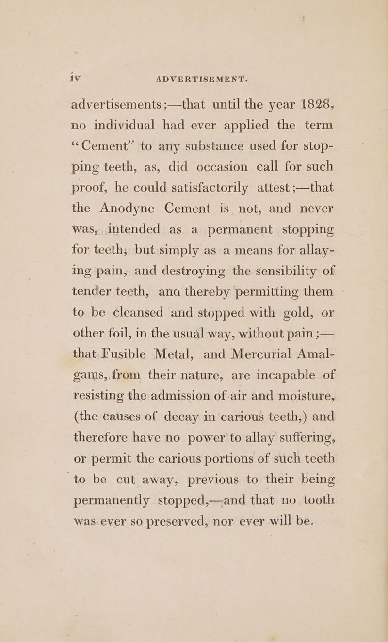 advertisements ;—that until the year 1828, no individual had ever applied the term ‘““Cement” to any substance used for stop- ping teeth, as, did occasion call for such proof, he could satisfactorily attest ;—that the Anodyne Cement is not, and never was, intended as a permanent stopping for teeth;: but simply as a means for allay- ing pain, and destroying the sensibility of tender teeth, ana thereby permitting them ~ to be cleansed and stopped with gold, or other foil, in the usual way, without pain ;— that. Fusible Metal, and Mercurial Amal- gams,, from their nature, are incapable of resisting the admission of-air and moisture, (the causes of decay in carious teeth,) and therefore have no power to allay suffering, or permit the carious portions of such teeth to be cut away, previous to their being permanently stopped,—and that no tooth was. ever so preserved, nor ever will be.