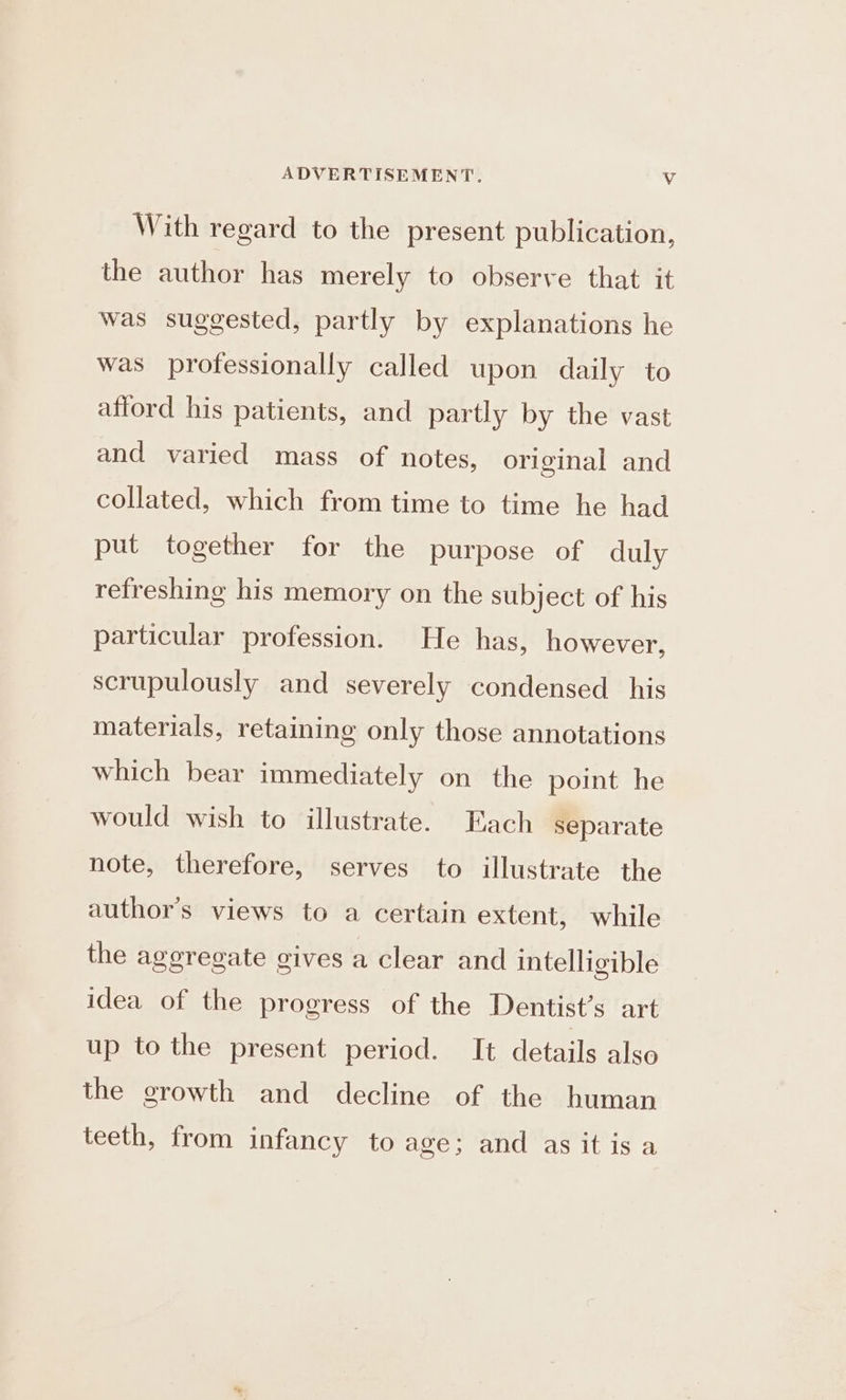 With regard to the present publication, the author has merely to observe that it was suggested, partly by explanations he was professionally called upon daily to afford his patients, and partly by the vast and varied mass of notes, original and collated, which from time to time he had put together for the purpose of duly refreshing his memory on the subject of his particular profession. He has, however, scrupulously and severely condensed his materials, retaining only those annotations which bear immediately on the point he would wish to illustrate. Each separate note, therefore, serves to illustrate the author's views to a certain extent, while the aggregate gives a clear and intelligible idea of the progress of the Dentist’s art up tothe present period. It details also the growth and decline of the human teeth, from infancy to age; and as it is a