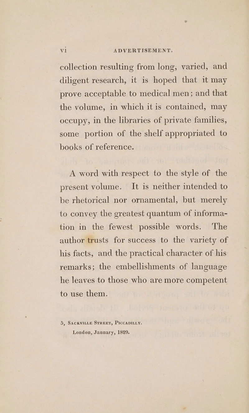 collection resulting from long, varied, and diligent research, it is hoped that it may prove acceptable to medical men; and that the volume, in which it is contained, may occupy, in the libraries of private families, some portion of the shelf appropriated to books of reference. A word with respect to the style of the present volume. It is neither intended to be rhetorical nor ornamental, but merely to convey the greatest quantum of informa- tion in the fewest possible words. ‘The author trusts for success to the variety of his facts, and the practical character of his remarks; the embellishments of language he leaves to those who are more competent to use them. 5, SACKVILLE STREET, PICCADILLY. London, Jannary, 1829,