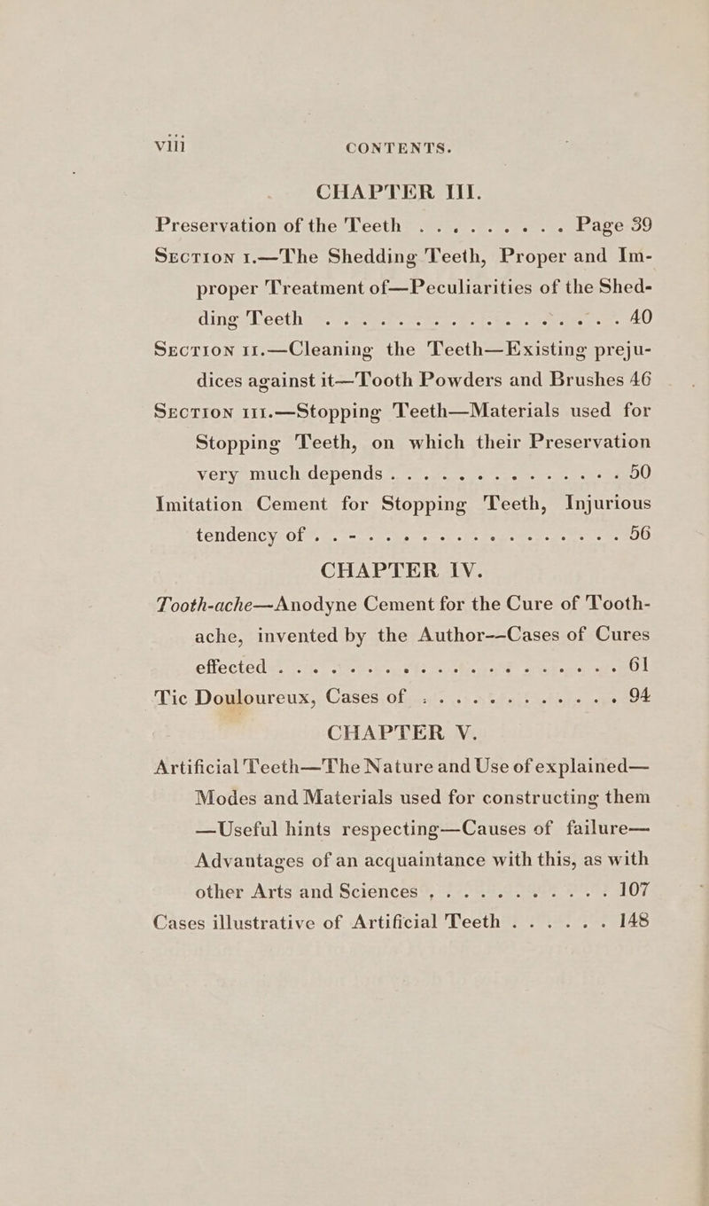 CHAPTER III. Preservation of the Teeth ......... Page 39 Section 1.—The Shedding Teeth, Proper and Im- proper Treatment of—Peculiarities of the Shed- dines Lecth ae) -gru-t eee ae. es Nig el SecTION 11.—Cleaning the Teeth—Existing preju- dices against 1t—Tooth Powders and Brushes 46 SEcTION 111.—Stopping Teeth—Materials used for Stopping Teeth, on which their Preservation Vey CHEGODCN US te meas ites merle meee 50 Imitation Cement for Stopping Teeth, Injurious SOMBRERO. qeoies ys so BGS 6 oc 4 56 CHAPTER IV. Tooth-ache—Anodyne Cement for the Cure of Tooth- ache, invented by the Author-—Cases of Cures efiecteds. 24.7 trek AS pees Sia ages Poteet 61 Tic Domloureux,, Cases, ofasg. &gt; ahs i eh ae ge 94 CHAPTER V. Artificial Teeth—The Nature and Use of explained— Modes and Materials used for constructing them —Useful hints respecting—Causes of failure— Advantages of an acquaintance with this, as with other Arts and Sciences ,.........-. 107 Cases illustrative of Artificial Teeth ...... [A$