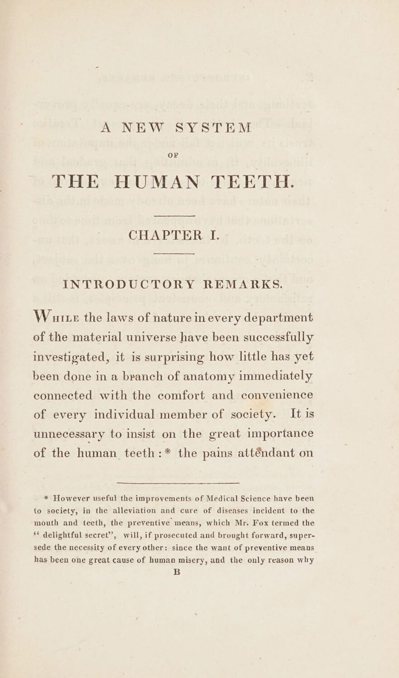 A NEW SYSTEM OF THE HUMAN TEETH. CHAPTER I. INTRODUCTORY REMARKS. W ute the laws of nature in every department of the material universe have been successfully investigated, it is surprising how little has yet been done in a branch of anatomy immediately connected with the comfort and convenience of every individual member of society. It is unnecessary to insist on the great importance of the human teeth:* the pains atténdant on * However useful the improvements of Medical Science have been to society, in the alleviation and cure of diseases incident to the mouth and teeth, the preventive means, which Mr. Fox termed the ** delightful secret’, will, if prosecuted and brought forward, super- sede the necessity of every other: since the want of preventive means has been one great cause of human misery, and the only reason why B