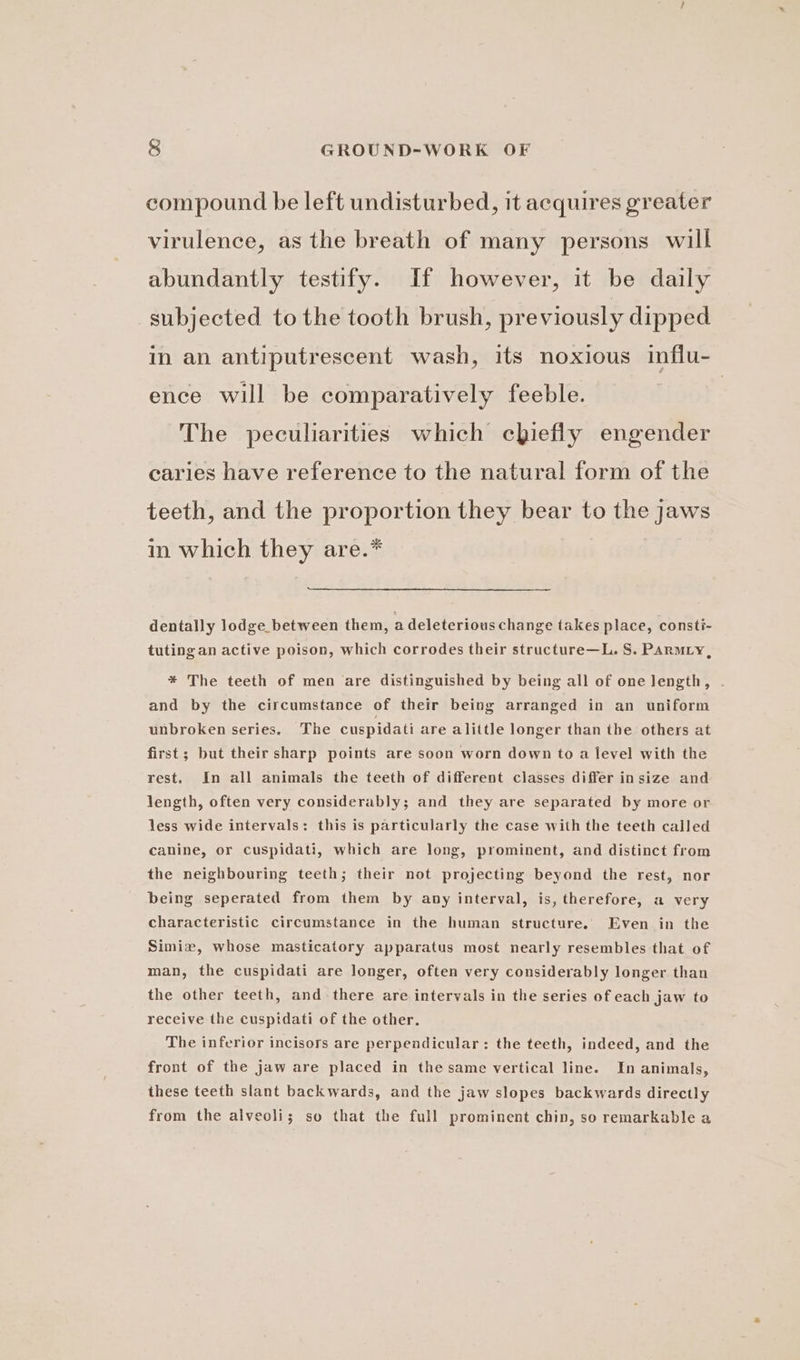 compound be left undisturbed, it acquires greater virulence, as the breath of many persons will abundantly testify. If however, it be daily subjected tothe tooth brush, previously dipped in an antiputrescent wash, its noxious influ- ence will be comparatively feeble. | The peculiarities which chiefly engender caries have reference to the natural form of the teeth, and the proportion they bear to the jaws in which they are.* dentally lodge between them, a deleterious change takes place, consti- tutingan active poison, which corrodes their structure—L. S. Parmty, * The teeth of men are distinguished by being all of one length, . and by the circumstance of their being arranged in an uniform unbroken series. The cuspidati are alittle longer than the others at first; but their sharp points are soon worn down to a level with the rest. In all animals the teeth of different classes differ insize and length, often very considerably; and they are separated by more or less wide intervals: this is particularly the case with the teeth called canine, or cuspidati, which are long, prominent, and distinct from the neighbouring teeth; their not projecting beyond the rest, nor being seperated from them by any interval, is, therefore, a very characteristic circumstance in the human structure. Even in the Simixz, whose masticatory apparatus most nearly resembles that of man, the cuspidati are longer, often very considerably longer than the other teeth, and there are intervals in the series of each jaw to receive the cuspidati of the other. The inferior incisors are perpendicular: the teeth, indeed, and the front of the jaw are placed in the same vertical line. In animals, these teeth slant backwards, and the jaw slopes backwards directly from the alveoli; so that the full prominent chin, so remarkable a