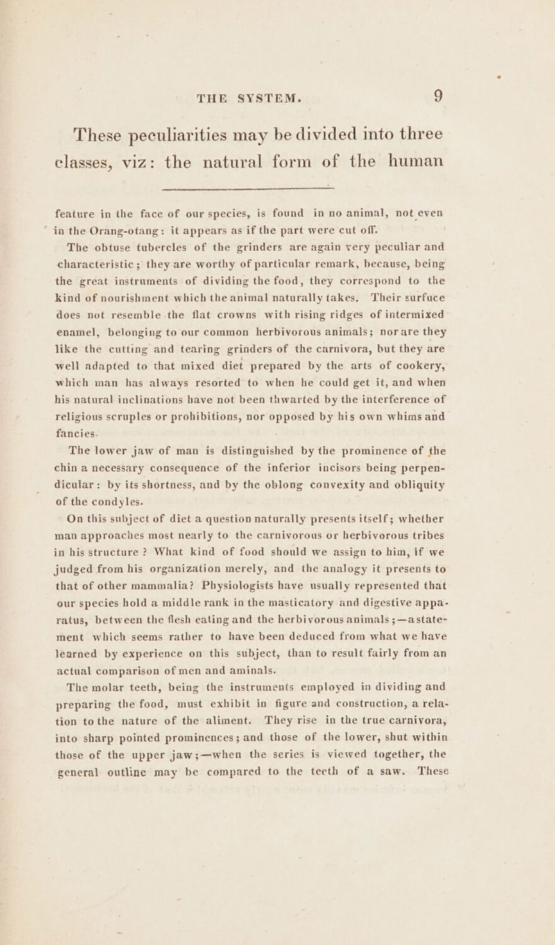 These peculiarities may be divided into three classes, viz: the natural form of the human feature in the face of our species, is found in no animal, not even in the Orang-otang: it appears as if the part were cut off. The obtuse tubercles of the grinders are again very peculiar and characteristic ; they are worthy of particular remark, because, being the great instruments of dividing the food, they correspond to the kind of nourishment which the animal naturally takes, Their surfuce does not resemble the flat crowns with rising ridges of intermixed enamel, belonging to our common herbivorous animals; norare they like the cutting and tearing grinders of the carnivora, but they are well adapted to that mixed diet prepared by the arts of cookery, which man has always resorted to when he could get it, and when his natural inclinations have not been thwarted by the interference of religious scruples or prohibitions, nor opposed by his own whims and fancies- The lower jaw of man is distinguished by the prominence of the chin a necessary consequence of the inferior incisors being perpen- dicular: by its shortness, and by the oblong convexity and obliquity of the condyles. On this subject of diet a question naturally presents itself; whether man approaches most nearly to the carnivorous or herbivorous tribes in his structure ? What kind of food should we assign to him, if we judged from his organization merely, and the analogy it presents to that of other mammalia? Physiologists have usually represented that our species hold a middle rank in the masticatory and digestive appa- ratus, between the flesh eating and the herbivorous animals ; ~astate- ment which seems rather to have been deduced from what we have learned by experience on this subject, than to result fairly from an actual comparison of men and aminals. The molar teeth, being the instruments employed in dividing and preparing the food, must exhibit in figure and construction, a rela- tion tothe nature of the aliment. They rise in the true carnivora, into sharp pointed prominences; and those of the lower, shut within those of the upper jaw;—when the series is viewed together, the general outline may be compared to the teeth of a saw. These