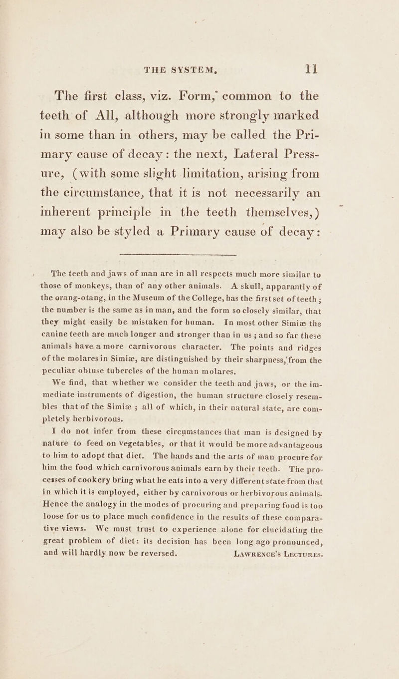 The first class, viz. Form, common to the teeth of All, although more strongly marked in some than in others, may be called the Pri- mary cause of decay: the next, Lateral Press- ure, (with some slight limitation, arising from the circumstance, that it is not necessarily an inherent principle in the teeth themselves, ) may also be styled a Primary cause of decay: The teeth and jaws of man are in all respects much more similar to those of monkeys, than of any other animals. A skull, apparantly of the orang-otang, in the Museum of the College, has the first set of teeth ; the number is the same as in man, and the form soclosely similar, that they might easily be mistaken for human. In most other Simiz the canine teeth are much longer and stronger than in us; and so far these animals havea more carnivorous character. The points and ridges of the molaresin Simiz, are distinguished by their sharpness, from the peculiar obtuse tubercles of the human molares. We find, that whether we consider the teeth and jaws, or the im- mediate instruments of digestion, the human structure closely resem- bles that of the Simiz ; all of which, in their nataral state, are com- pletely herbivorous. I do not infer from these circumstances that man is designed by nature to feed on vegetables, or that it would be more advantageous to him to adopt that diet. The hands and the arts of man procure for him the food which carnivorous animals earn by their teeth. The pro- cesses of cookery bring what he eats into a very different state from that in which it is employed, either by carnivorous or herbivorous animals. Hence the analogy in the modes of procuring and preparing food is too loose for us to place much confidence in the results of these compara- tive views. We must trust to experience alone for elucidating the great problem of diet: its decision has been long ago pronounced, and will hardly now be reversed. LAWRENCE'S LECTURES.