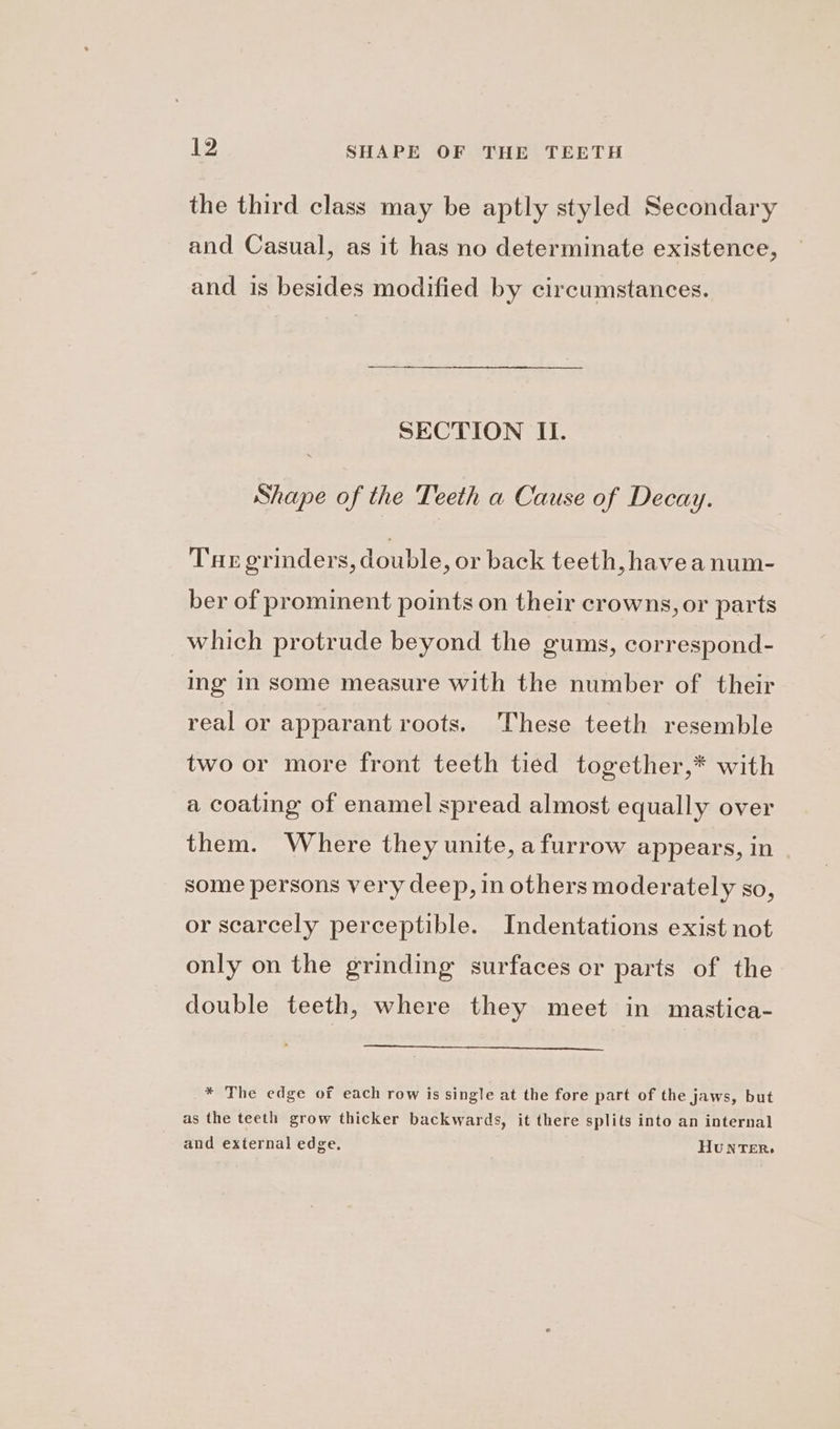 the third class may be aptly styled Secondary and Casual, as it has no determinate existence, and is besides modified by circumstances. SECTION II. Shape of the Teeth a Cause of Decay. Tue grinders, double, or back teeth, havea num- ber of prominent points on their crowns, or parts which protrude beyond the gums, correspond- ing In some measure with the number of their real or apparant roots. These teeth resemble two or more front teeth tied together,* with a coating of enamel spread almost equally over them. Where they unite, a furrow appears, in some persons very deep, in others moderately so, or scarcely perceptible. Indentations exist not only on the grinding surfaces or parts of the double teeth, where they meet in mastica- * The edge of each row is single at the fore part of the jaws, but as the teeth grow thicker backwards, it there splits into an internal and external edge. HUNTER,