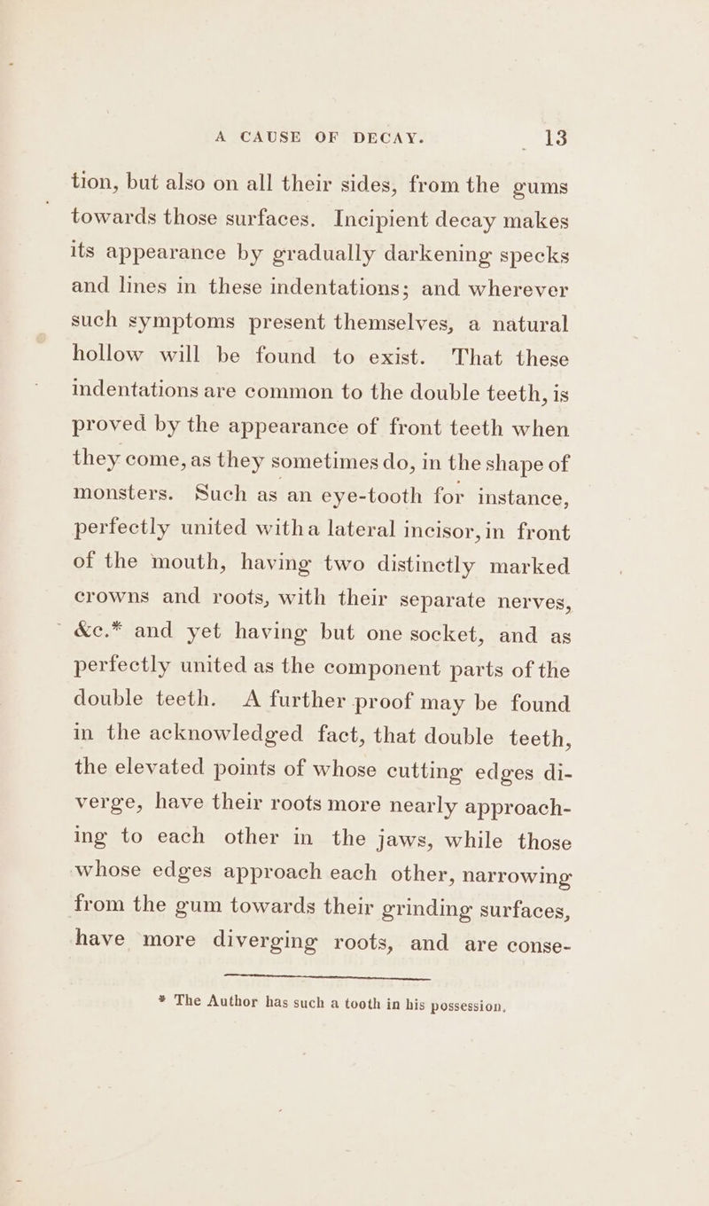 A CAUSE OF DECAY. VAs: tion, but also on all their sides, from the oums towards those surfaces. Incipient decay makes its appearance by gradually darkening specks and lines in these indentations; and wherever such symptoms present themselves, a natural hollow will be found to exist. That these indentations are common to the double teeth, is proved by the appearance of front teeth when they come, as they sometimes do, in the shape of monsters. Such as an eye-tooth for instance, perfectly united witha lateral incisor,in front of the mouth, having two distinctly marked crowns and roots, with their separate nerves, ' &amp;e.* and yet having but one socket, and as perfectly united as the component parts of the double teeth. A further proof may be found in the acknowledged fact, that double teeth, the elevated points of whose cutting edges di- verge, have their roots more nearly approach- ing to each other in the jaws, while those whose edges approach each other, narrowing from the gum towards their grinding surfaces, have more diverging roots, and are conse- eter * The Author has such a tooth in his possession,