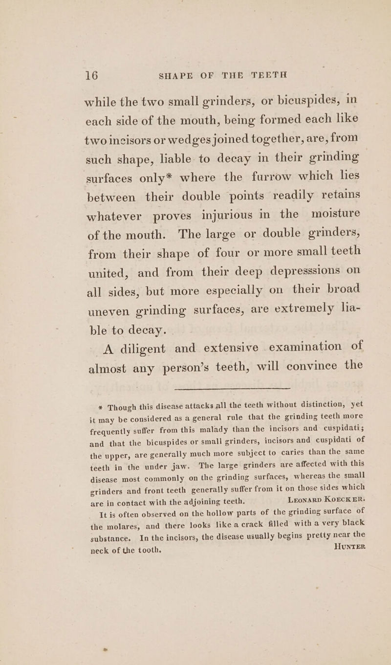 while the two small grinders, or bicuspides, in each side of the mouth, being formed each like two ingisors or wedges joined together, are, from such shape, liable to decay in their grinding surfaces only* where the furrow which lies between their double points readily retains whatever proves injurious in the moisture of the mouth. The large or double grinders, from their shape of four or more small teeth united, and from their deep depresssions on all sides, but more especially on their broad uneven grinding surfaces, are extremely lia- ble to decay. . A diligent and extensive examination of almost any person’s teeth, will convince the * Though this disease attacks all the teeth without distinction, yet it may be considered as a general rule that the grinding teeth more frequently suffer from this malady than the incisors and cuspidati; and that the bicuspides or small grinders, incisors and cuspidati of the upper, are generally much more subject to caries than the same teeth in the under jaw. The large grinders are affected with this disease most commonly on the grinding surfaces, whereas the small grinders and front teeth generally suffer from it on those sides which are in contact with the adjoining teeth. LEoNARD KOECKER. It is often observed on the hollow parts of the grinding surface of the molares, and there looks like a crack filled with a very black substance. In the incisors, the disease usually begins pretty near the neck of the tooth. HUNTER