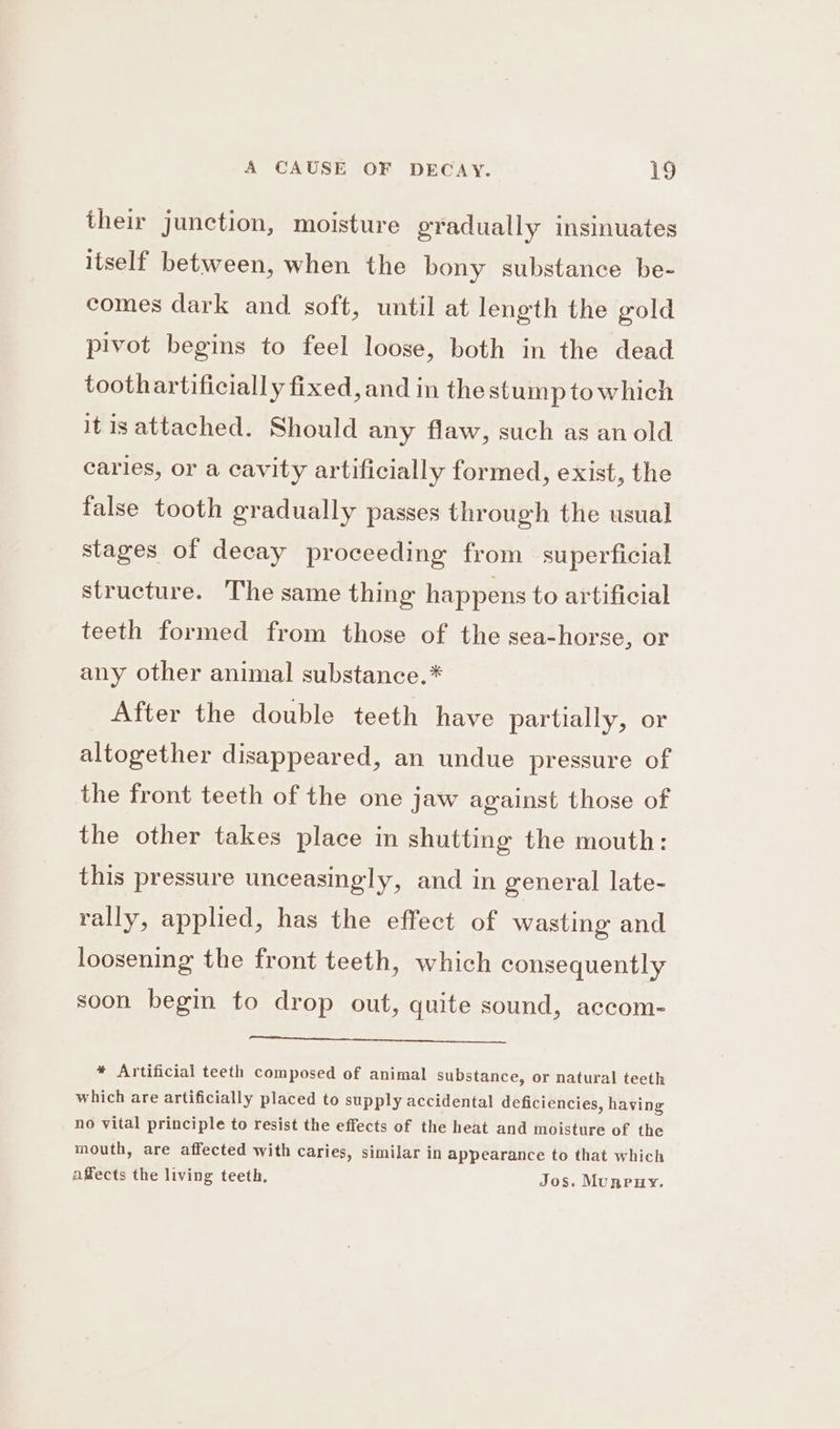 their junction, moisture gradually insinuates itself between, when the bony substance be- comes dark and soft, until at length the gold pivot begins to feel loose, both in the dead toothartificially fixed, and in the stump to which it isattached. Should any flaw, such as anold caries, or a cavity artificially formed, exist, the false tooth gradually passes through the usual stages of decay proceeding from superficial structure. The same thing happens to artificial teeth formed from those of the sea-horse, or any other animal substance.* After the double teeth have partially, or altogether disappeared, an undue pressure of the front teeth of the one jaw against those of the other takes place in shutting the mouth: this pressure unceasingly, and in general late- rally, applied, has the effect of wasting and loosening the front teeth, which consequently soon begin to drop out, quite sound, accom- * Artificial teeth composed of animal substance, or natural teeth which are artificially placed to supply accidental deficiencies, having no vital principle to resist the effects of the heat and moisture of the mouth, are affected with caries, similar in appearance to that which affects the living teeth, Jos. Munruy.