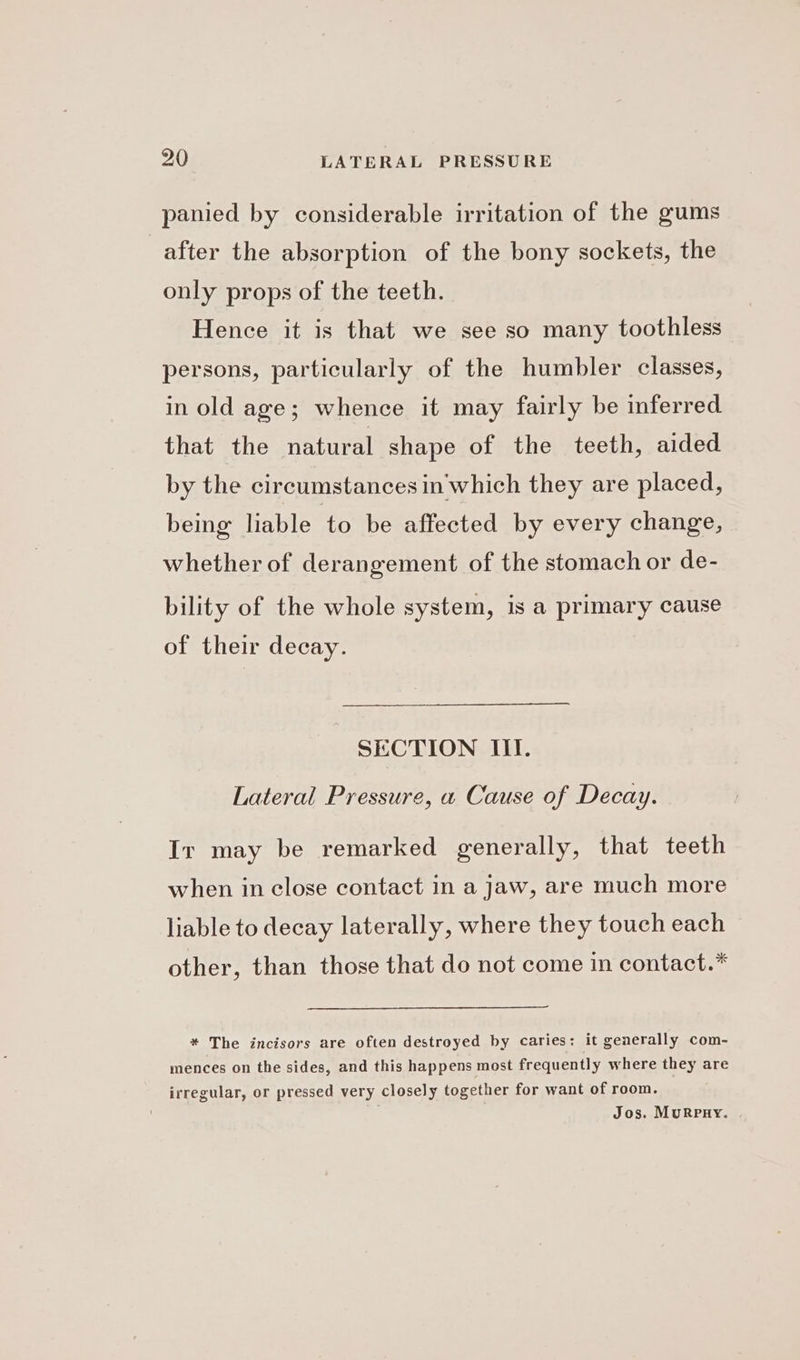 panied by considerable irritation of the gums after the absorption of the bony sockets, the only props of the teeth. Hence it is that we see so many toothless persons, particularly of the humbler classes, in old age; whence it may fairly be inferred that the natural shape of the teeth, aided by the circumstances in'which they are placed, being liable to be affected by every change, whether of derangement of the stomach or de- bility of the whole system, is a primary cause of their decay. SECTION III. Lateral Pressure, a Cause of Decay. Ir may be remarked generally, that teeth when in close contact in a jaw, are much more liable to decay laterally, where they touch each other, than those that do not come in contact.* * The incisors are often destroyed by caries: it generally com- mences on the sides, and this happens most frequently where they are irregular, or pressed very closely together for want of room. — Jos. MuRpnHy.