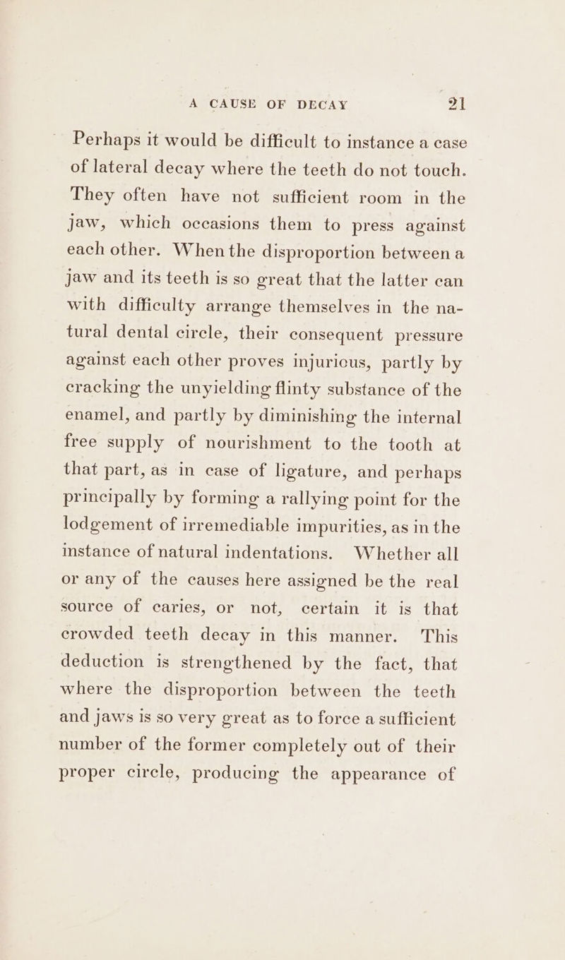 Perhaps it would be difficult to instance a case of lateral decay where the teeth do not touch. They often have not sufficient room in the jaw, which occasions them to press against each other. When the disproportion between a jaw and its teeth is so great that the latter can with difficulty arrange themselves in the na- tural dental circle, their consequent pressure against each other proves injuricus, partly by cracking the unyielding flinty substance of the enamel, and partly by diminishing the internal free supply of nourishment to the tooth at that part, as in case of ligature, and perhaps principally by forming a rallying point for the lodgement of irremediable impurities, as in the instance of natural indentations. Whether all or any of the causes here assigned be the real source of caries, or not, certain it is that crowded teeth decay in this manner. This deduction is strengthened by the fact, that where the disproportion between the teeth and jaws is so very great as to force a sufficient number of the former completely out of their proper circle, producing the appearance of
