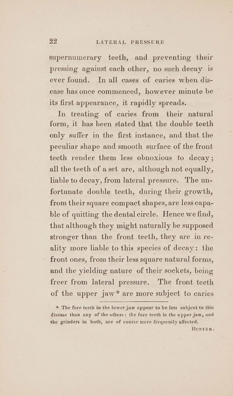 supernumerary teeth, and preventing their pressing against each other, no such decay 1s ever found. Im all cases of caries when dis- ease has once commenced, however minute be — its first appearance, it rapidly spreads. In treating of caries from their natural form, it has been stated that the double teeth only suffer in the first instance, and that the peculiar shape and smooth surface of the front teeth render them less obnoxious to decay; all the teeth of aset are, although not equally, liable to decay, from lateral pressure. The un- fortunate double teeth, during their erowth, from their square compact shapes, are less capa- ble of quitting the dental circle. Hence we find, that although they might naturally be supposed stronger than the front teeth, they are in re- ality more liable to this species of decay: the - front ones, from their less square natural forms, and the yielding nature of their sockets, being freer from lateral pressure. The front teeth of the upper jaw* are more subject to caries * The fore teeth in the lower jaw appear to be less subject to this disease than any of the others: the fore teeth in the upper jaw, and the grinders in both, are of course more frequently affected.