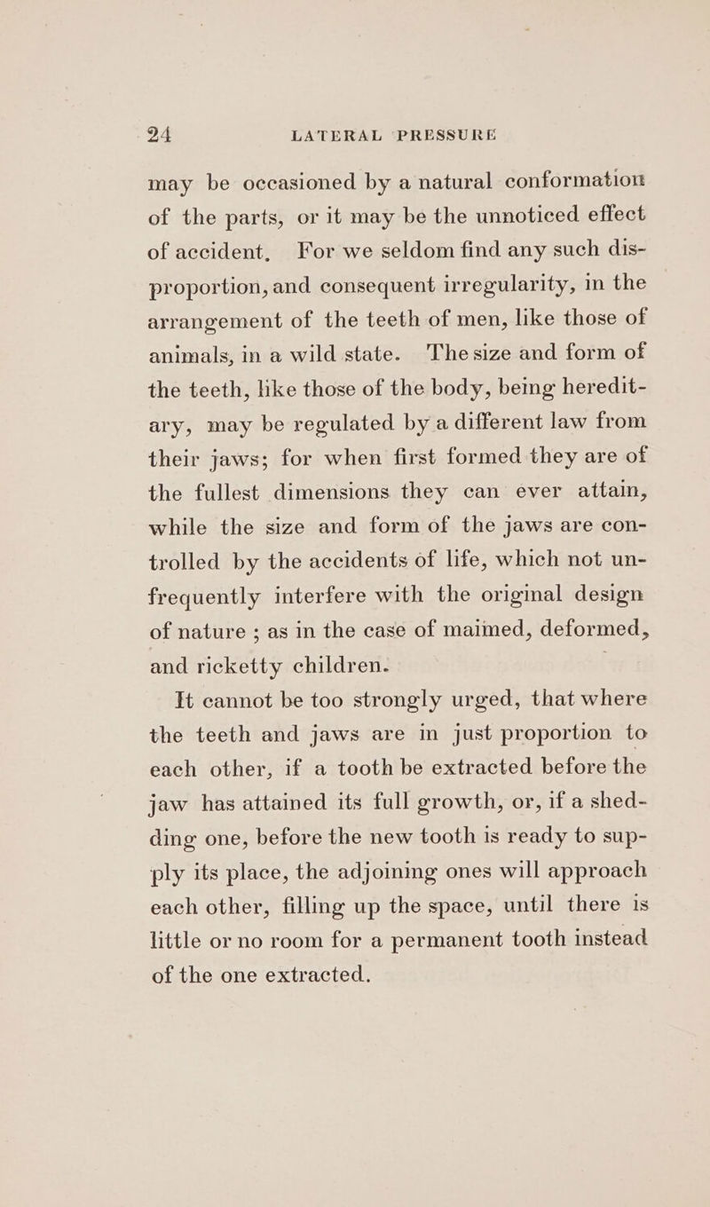 may be occasioned by a natural conformation of the parts, or it may be the unnoticed effect of accident, For we seldom find any such dis- proportion, and consequent irregularity, in the | arrangement of the teeth of men, like those of animals, in a wild state. Thesize and form of the teeth, like those of the body, being heredit- ary, may be regulated by a different law from their jaws; for when first formed they are of the fullest dimensions they can ever attain, while the size and form of the jaws are con- trolled by the accidents of life, which not un- frequently interfere with the original design of nature ; as in the case of maimed, deformed, and ricketty children. It cannot be too strongly urged, that where the teeth and jaws are in just proportion to each other, if a tooth be extracted before the jaw has attained its full growth, or, if a shed- ding one, before the new tooth is ready to sup- ply its place, the adjoining ones will approach each other, filling up the space, until there 1s little or no room for a permanent tooth instead of the one extracted.