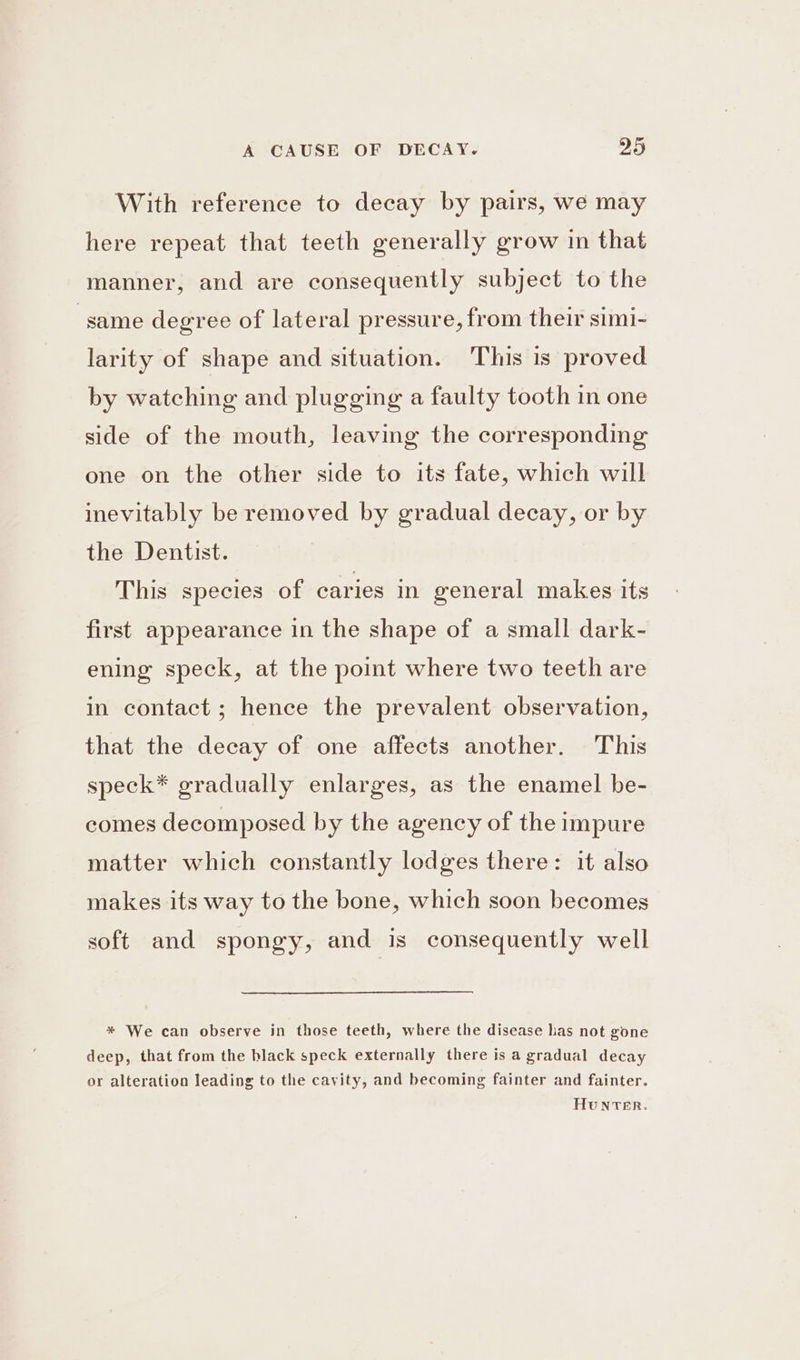 With reference to decay by pairs, we may here repeat that teeth generally grow in that manner, and are consequently subject to the same degree of lateral pressure, from their simi- larity of shape and situation. This is proved by watching and plugging a faulty tooth in one side of the mouth, leaving the corresponding one on the other side to its fate, which will inevitably be removed by gradual decay, or by the Dentist. This species of caries in general makes its first appearance in the shape of a small dark- ening speck, at the point where two teeth are in contact; hence the prevalent observation, that the decay of one affects another. This speck* gradually enlarges, as the enamel be- comes decomposed by the agency of the impure matter which constantly lodges there: it also makes its way to the bone, which soon becomes soft and spongy, and is consequently well * We can observe in those teeth, where the disease has not gone deep, that from the black speck externally there is a gradual decay or alteration leading to the cavity, and becoming fainter and fainter.