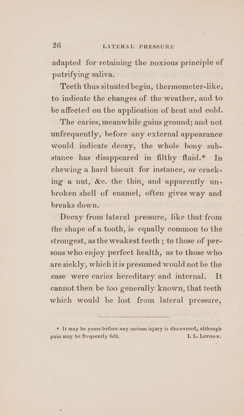 adapted for retaining the noxious principle of putrifying saliva. Teeth thus situated begin, thermometer-lke, to indicate the changes of the weather, and to . be affected on the application of heat and cold. The caries, meanwhile gains ground; and not unfrequently, before any external appearance would indicate decay, the whole bony sub- stance has disappeared in filthy fluid.* In chewing a hard biscuit for instance, or crack- ing a nut, &amp;c. the thin, and apparently un- broken shell of enamel, often gives way and breaks down. Decay from lateral pressure, like that from the shape of a tooth, is equally common to the strongest, as the weakest teeth ; to those of per- sons who enjoy perfect health, as to those who are sickly, which itis presumed would not be the ease were caries hereditary and internal. It cannot then be too generally known, that teeth which would be lost from lateral pressure, * It may be years before any serious injury is discovered, although pain may be frequently felt. I. L. Levison.