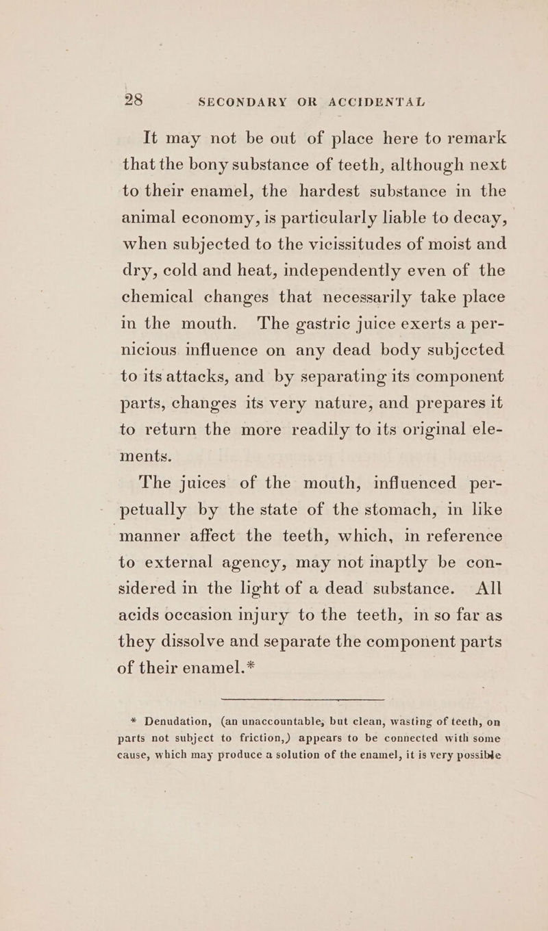 It may not be out of place here to remark that the bony substance of teeth, although next to their enamel, the hardest substance in the animal economy, is particularly liable to decay, when subjected to the vicissitudes of moist and dry, cold and heat, independently even of the chemical changes that necessarily take place in the mouth. The gastric juice exerts a per- nicious. influence on any dead body subjccted to its attacks, and by separating its component parts, changes its very nature, and prepares it to return the more readily to its original ele- ments. The juices of the mouth, influenced per- - petually by the state of the stomach, in like ‘manner affect the teeth, which, in reference to external agency, may not inaptly be con- sidered in the light of a dead substance. All acids occasion injury to the teeth, in so far as they dissolve and separate the component parts of their enamel.* * Denudation, (an unaccountable, but clean, wasting of teeth, on parts not subject to friction,) appears to be connected with some cause, which may produce a solution of the enamel, it is very possible