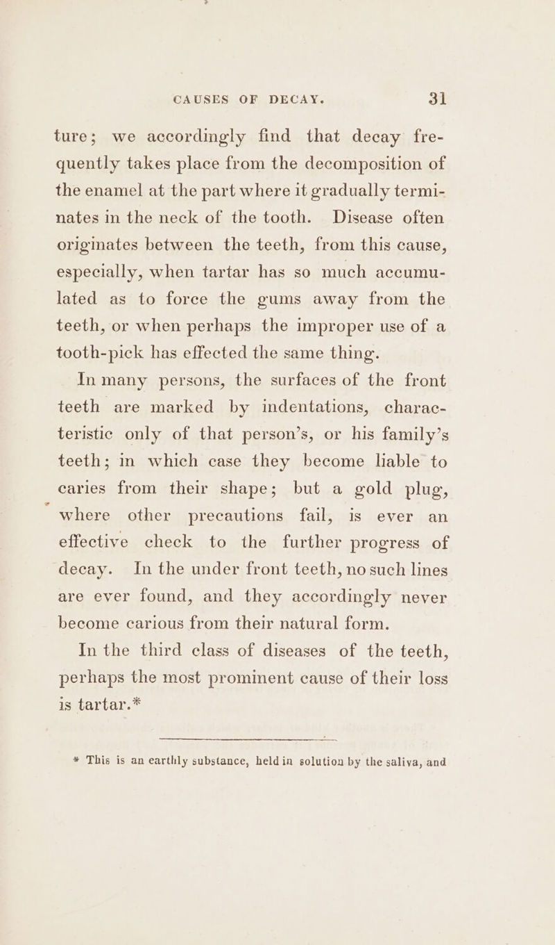 ture; we accordingly find that decay fre- quently takes place from the decomposition of the enamel at the part where it gradually termi- nates in the neck of the tooth. Disease often originates between the teeth, from this cause, especially, when tartar has so much accumu- lated as to force the gums away from the teeth, or when perhaps the improper use of a tooth-pick has effected the same thing. In many persons, the surfaces of the front teeth are marked by indentations, charac- teristic only of that person’s, or his family’s teeth; in which case they become lable to caries from their shape; but a gold plug, “where other precautions fail, is ever an effective check to the further progress of decay. In the under front teeth, no such lines are ever found, and they accordingly never become carious from their natural form. In the third class of diseases of the teeth, perhaps the most prominent cause of their loss is tartar.* * This is an earthly substance, held in solution by the saliva, and
