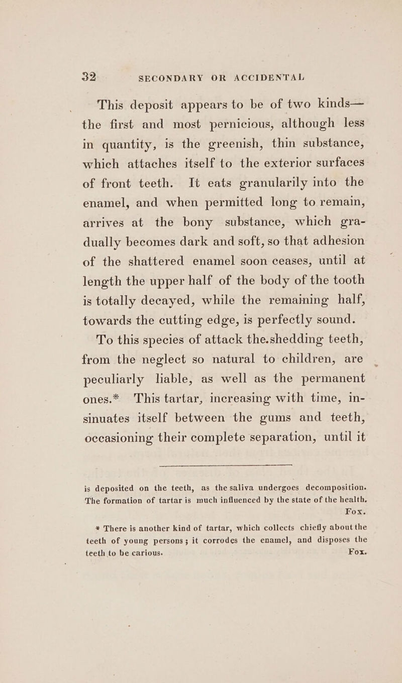 This deposit appears to be of two kinds— the first and most pernicious, although less in quantity, is the greenish, thin substance, which attaches itself to the exterior surfaces of front teeth. It eats granularily into the enamel, and when permitted long to remain, arrives at the bony substance, which gra- dually becomes dark and soft, so that adhesion of the shattered enamel soon ceases, until at length the upper half of the body of the tooth is totally decayed, while the remaining half, towards the cutting edge, is perfectly sound. To this species of attack the.shedding teeth, from the neglect so natural to children, are peculiarly liable, as well as the permanent ones.* This tartar, increasing with time, in- sinuates itself between the gums and teeth, occasioning their complete separation, until it is deposited on the teeth, as the saliva undergoes decomposition. The formation of tartar is much influenced by the state of the health, Fox. * There is another kind of tartar, which collects chiefly about the teeth of young persons; it corrodes the enamel], and disposes the teeth to be carious. Fox.