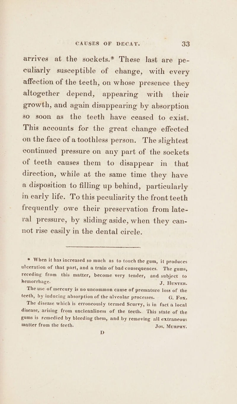 arrives at the sockets.* These last are pe- culiarly susceptible of change, with every affection of the teeth, on whose presence they altogether depend, appearing with their growth, and again disappearing by absorption so soon as the teeth have ceased to exist. This accounts for the great change effected on the face of a toothless person. The slightest continued pressure on any part of the sockets of teeth causes them to disappear in that direction, while at the same time they have a disposition to filling up behind, particularly in early life. To this peculiarity the front teeth frequently owe their preservation from late- ral pressure, by sliding aside, when they can- not rise easily in the dental circle. * When it has increased so much as to touch the gum, it produces ulceration of that part, and a train of bad consequences. The gums, receding from this matter, become very tender, and subject to hemorrhage. J. Hunter. The use of mercury is no uncommon cause of premature loss of the teeth, by inducing absorption of the alveolar processes. G. Fox. The disease which is erroneously termed Scurvy, is in fact a local disease, arising from uncleanliness of the teeth.. This state of the gums is remedied by bleeding them, and by removing ail extraneous matter from the feeth. Jos, Murpnry. D