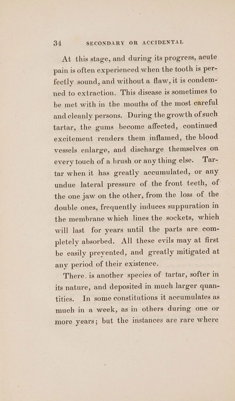 At this stage, and during its progress, acute pain is often experienced when the tooth is per- fectly sound, and without a flaw, it is condem- ned to extraction. This disease is sometimes to- be met with in the mouths of the most careful and cleanly persons. During the growth of such tartar, the gums become affected, continued excitement renders them inflamed, the blood vessels enlarge, and discharge themselves on every touch of a brush or any thing else. Tar- tar when it has greatly accumulated, or any undue lateral pressure of the front teeth, of: the one jaw on the other, from the loss of the double ones, frequently induces suppuration in the membrane which lines the sockets, which will last for years until the parts are com- pletely absorbed. All these evils may at first be easily prevented, and greatly mitigated at any period of their existence. There. is another species of tartar, softer in its nature, and deposited in much larger quan- tities. In some constitutions it accumulates as much in a week, as in others during one or more years; but the instances are rare where