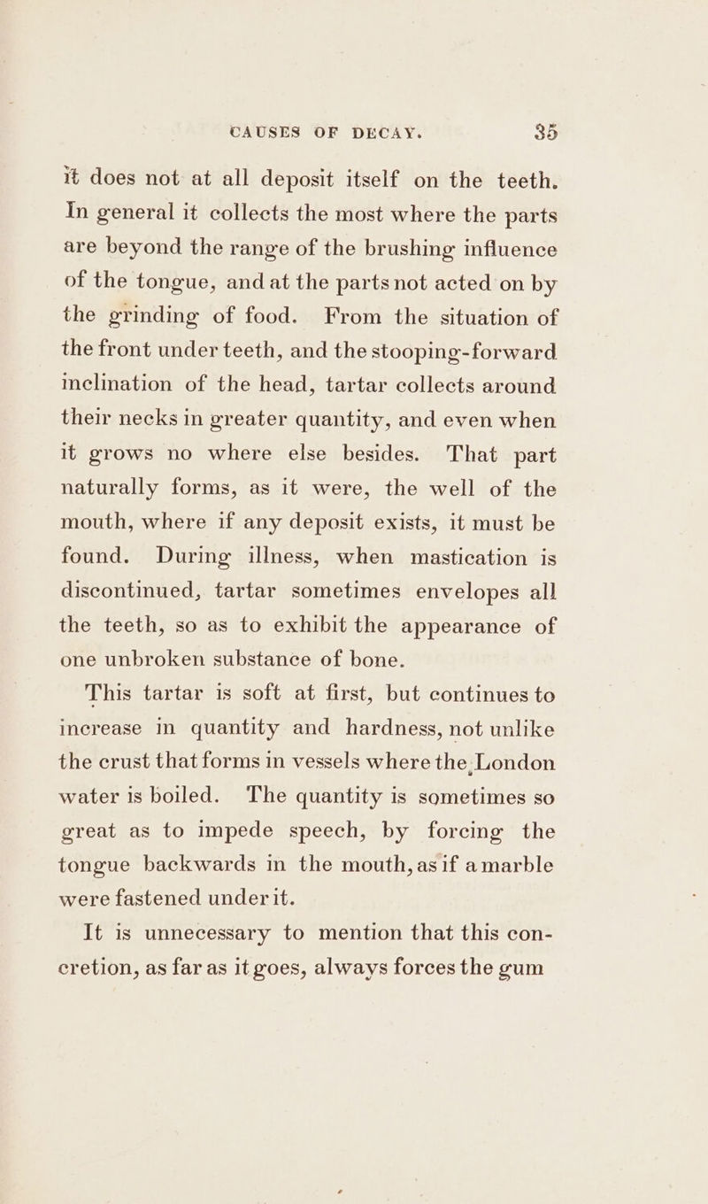 it does not at all deposit itself on the teeth. In general it collects the most where the parts are beyond the range of the brushing influence of the tongue, and at the parts not acted on by the grinding of food. From the situation of the front under teeth, and the stooping-forward inclination of the head, tartar collects around their necks in greater quantity, and even when it grows no where else besides. That part naturally forms, as it were, the well of the mouth, where if any deposit exists, it must be found. Durmg illness, when mastication is discontinued, tartar sometimes envelopes all the teeth, so as to exhibit the appearance of one unbroken substance of bone. This tartar is soft at first, but continues to increase in quantity and hardness, not unlike the crust that forms in vessels where the: London water is boiled. The quantity is sometimes so great as to impede speech, by forcing the tongue backwards in the mouth, as if amarble were fastened under it. It is unnecessary to mention that this con- cretion, as far as it goes, always forces the gum