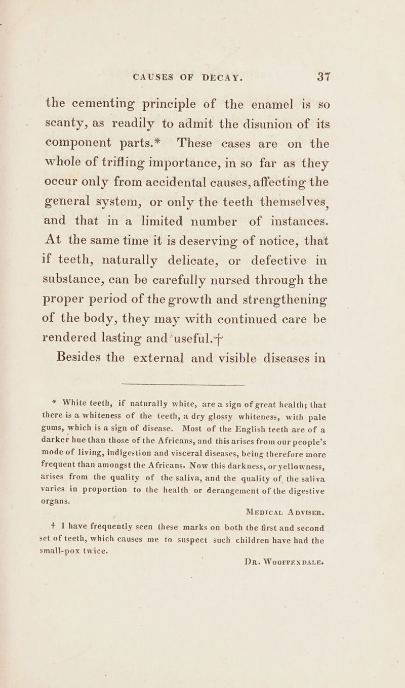 the cementing principle of the enamel is so scanty, as readily to admit the disunion of its component parts.* These cases are on the whole of trifling importance, in so far as they occur only from accidental causes, affecting the general system, or only the teeth themselves, and that in a limited number of instances. At the same time it is deserving of notice, that if teeth, naturally delicate, or defective in substance, can be carefully nursed through the proper period of the growth and strengthening of the body, they may with continued care be rendered lasting and ‘useful. Besides the external and visible diseases in * White teeth, if naturally white, area sign of great health; that there is a whiteness of the teeth, a dry glossy whiteness, with pale gums, which is a sign of disease. Most of the English teeth are of a darker hue than those of the Africans, and this arises from our people’s mode of living, indigestion and visceral diseases, being therefore more frequent than amongst the Africans. Now this darkness, or yellowness, arises from the quality of the saliva, and the quality of, the saliva varies in proportion to the health or derangement of the digestive organs. Mepicau ADVISER. + 1 have frequently seen these marks on both the first and second set of teeth, which causes me to suspect such children have had the small-pox twice. Dr. WoorrEN DALE.