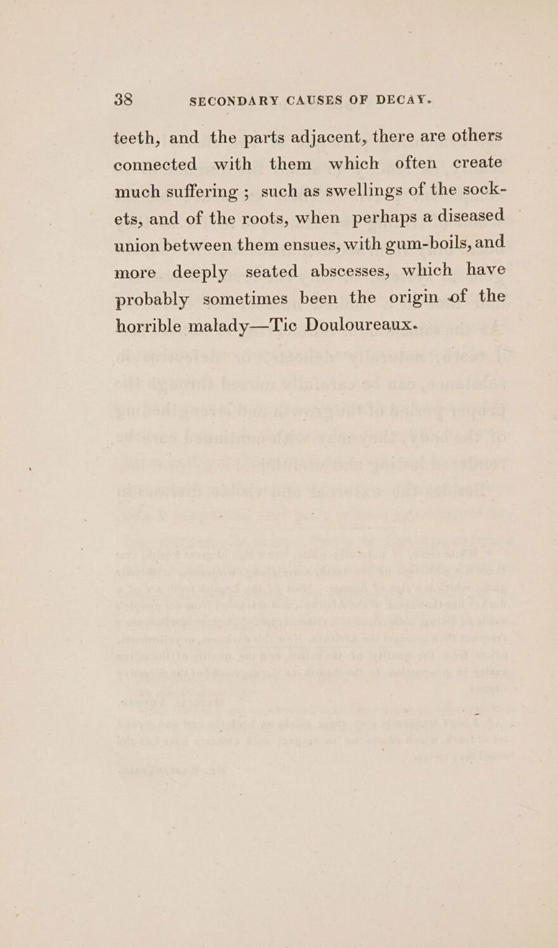 teeth, and the parts adjacent, there are others connected with them which often create much suffering ; such as swellings of the sock- ets, and of the roots, when perhaps a diseased union between them ensues, with gum-boils, and more deeply seated abscesses, which have probably sometimes been the origin of the horrible malady—Tic Douloureaux.