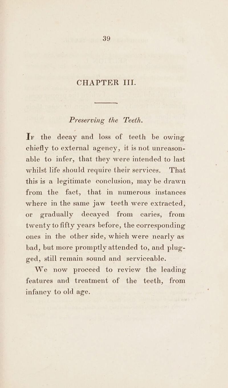 CHAPTER III. Preserving the Teeth. Ir the decay and loss of teeth be owing chiefly to external agency, it is not unreason- able to infer, that they were intended to last whilst life should require their services. That this is a legitimate conclusion, may be drawn from the fact, that im numerous instances where in the same jaw teeth were extracted, or gradually decayed from caries, from twenty to fifty years before, the corresponding ones in the other side, which were nearly as bad, but more promptly attended to, and plug- ged, still remain sound and_ serviceable. We now proceed to review the leading features and treatment of the teeth, from infancy to old age.