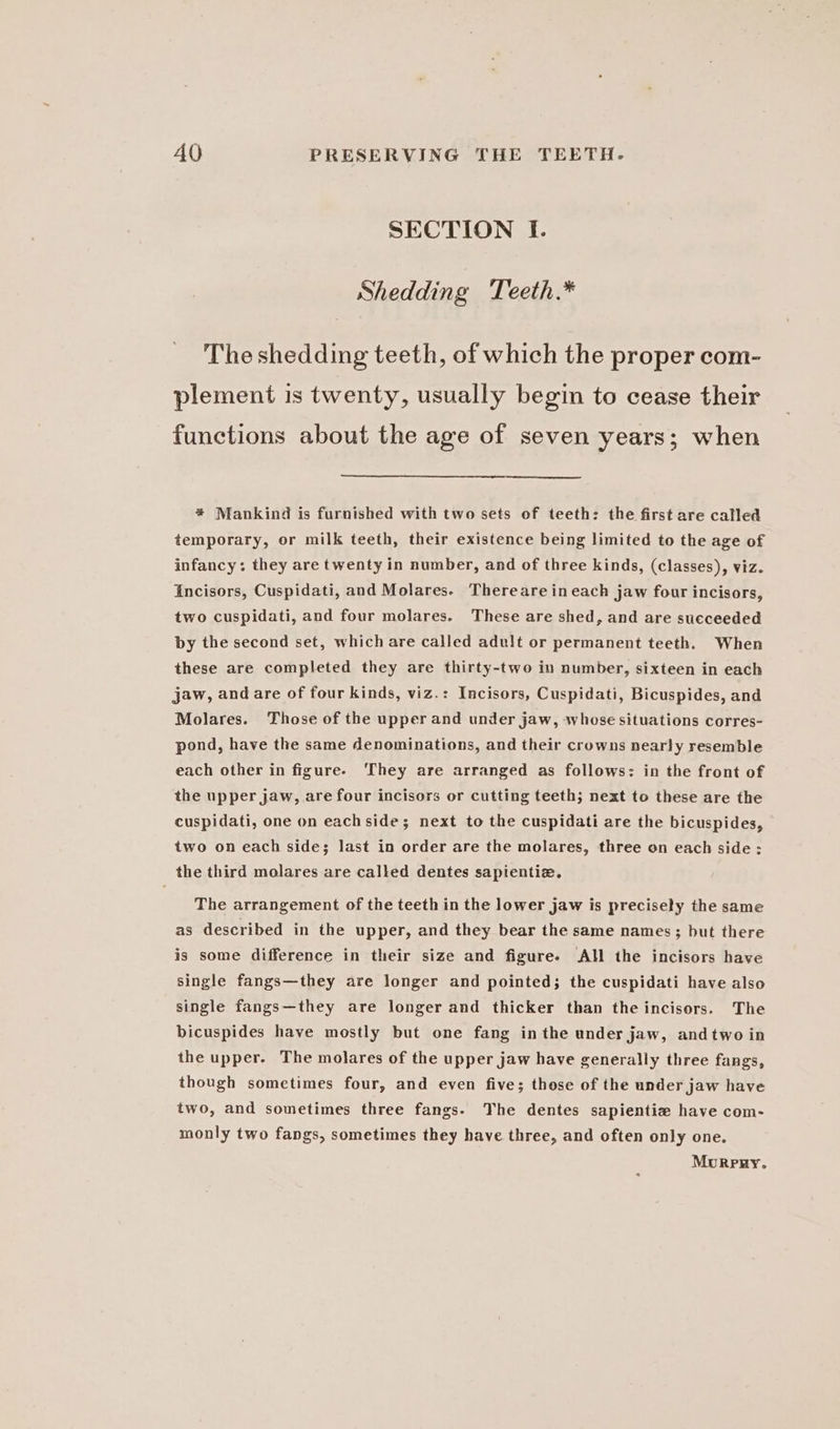 SECTION I. Shedding Teeth.* The shedding teeth, of which the proper com- plement is twenty, usually begin to cease their functions about the age of seven years; when * Mankind is furnished with two sets of teeth: the first are called temporary, or milk teeth, their existence being limited to the age of infancy: they are twenty in number, and of three kinds, (classes), viz. incisors, Cuspidati, and Molares.- Thereareineach jaw four incisors, two cuspidati, and four molares. These are shed, and are succeeded by the second set, which are called adult or permanent teeth. When these are completed they are thirty-two in number, sixteen in each jaw, and are of four kinds, viz.: Incisors, Cuspidati, Bicuspides, and Molares. Those of the upper and under jaw, whose situations corres- pond, have the same denominations, and their crowns nearly resemble each other in figure. They are arranged as follows: in the front of the upper jaw, are four incisors or cutting teeth; next to these are the cuspidati, one on eachside; next to the cuspidati are the bicuspides, two on each side; last in order are the molares, three on each side: the third molares are called dentes sapientiz. The arrangement of the teeth in the lower jaw is precisely the same as described in the upper, and they bear the same names ; but there is some difference in their size and figure. AH the incisors have single fangs—they are longer and pointed; the cuspidati have also single fangs—they are longer and thicker than the incisors. The bicuspides have mostly but one fang inthe under jaw, andtwo in the upper. The molares of the upper jaw have generally three fangs, though sometimes four, and even five; those of the under jaw have two, and sometimes three fangs. The dentes sapientie have com- monly two fangs, sometimes they have three, and often only one. Mourpry.