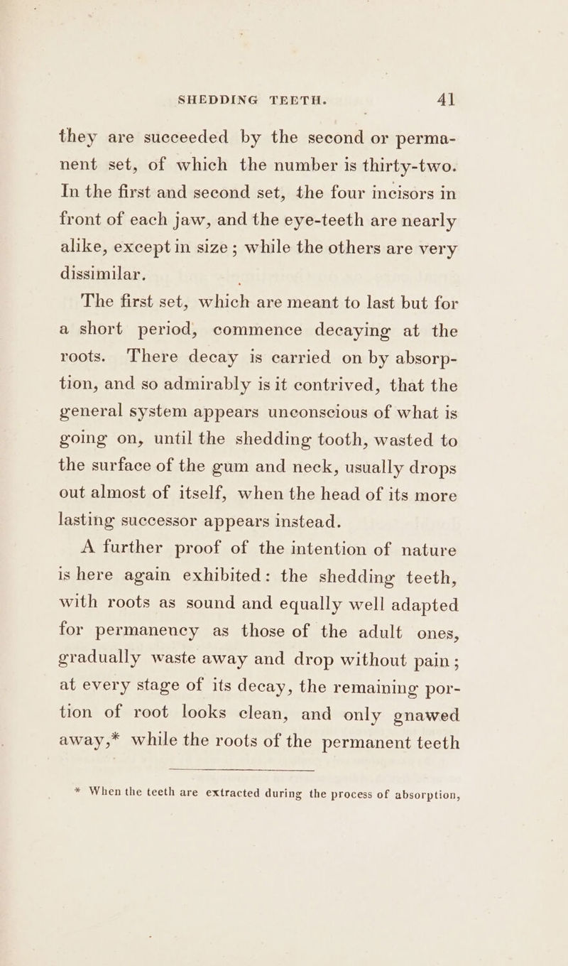 they are succeeded by the second or perma- nent set, of which the number is thirty-two. In the first and second set, the four incisors in front of each jaw, and the eye-teeth are nearly alike, exceptin size; while the others are very dissimilar. The first set, which are meant to last but for a short period, commence decaying at the roots. There decay is carried on by absorp- tion, and so admirably is it contrived, that the general system appears unconscious of what is going on, until the shedding tooth, wasted to the surface of the gum and neck, usually drops out almost of itself, when the head of its more lasting successor appears instead. A further proof of the intention of nature ishere again exhibited: the shedding teeth, with roots as sound and equally well adapted for permanency as those of the adult ones, gradually waste away and drop without pain ; at every stage of its decay, the remaining por- tion of root looks clean, and only onawed away,* while the roots of the permanent teeth * When the teeth are extracted during the process of absorption,
