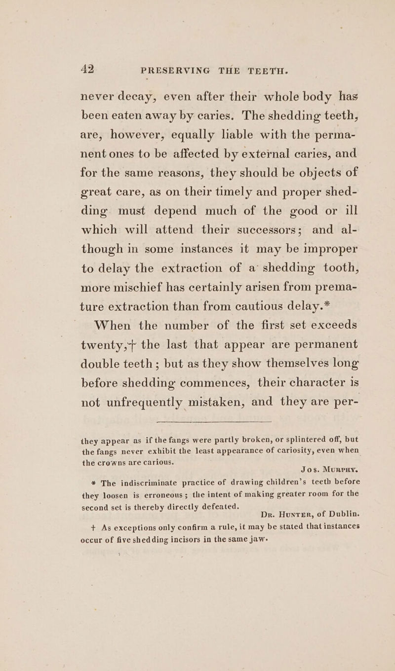 never decay, even after their whole body has been eaten away by caries. The shedding teeth, are, however, equally liable with the perma- nent ones to be affected by external caries, and for the same reasons, they should be objects of great care, as on their timely and proper shed- ding must depend much of the good or ill which will attend their successors; and al- though in some instances it may be improper to delay the extraction of a shedding tooth, more mischief has certainly arisen from prema- ture extraction than from cautious delay.* When the number of the first set exceeds twenty,+ the last that appear are permanent double teeth ; but as they show themselves long before shedding commences, their character 1s not unfrequently mistaken, and they are per- they appear as if the fangs were partly broken, or splintered off, but the fangs never exhibit the least appearance of cariosity, even when the crowns are carious. Jos. Murry. * The indiscriminate practice of drawing children’s teeth before they loosen is erroneous; the intent of making greater room for the second set is thereby directly defeated. Dr. Hunter, of Dublin. + As exceptions only confirm a rule, it may be stated that instances occur of five shed ding incisors in the same jaw-
