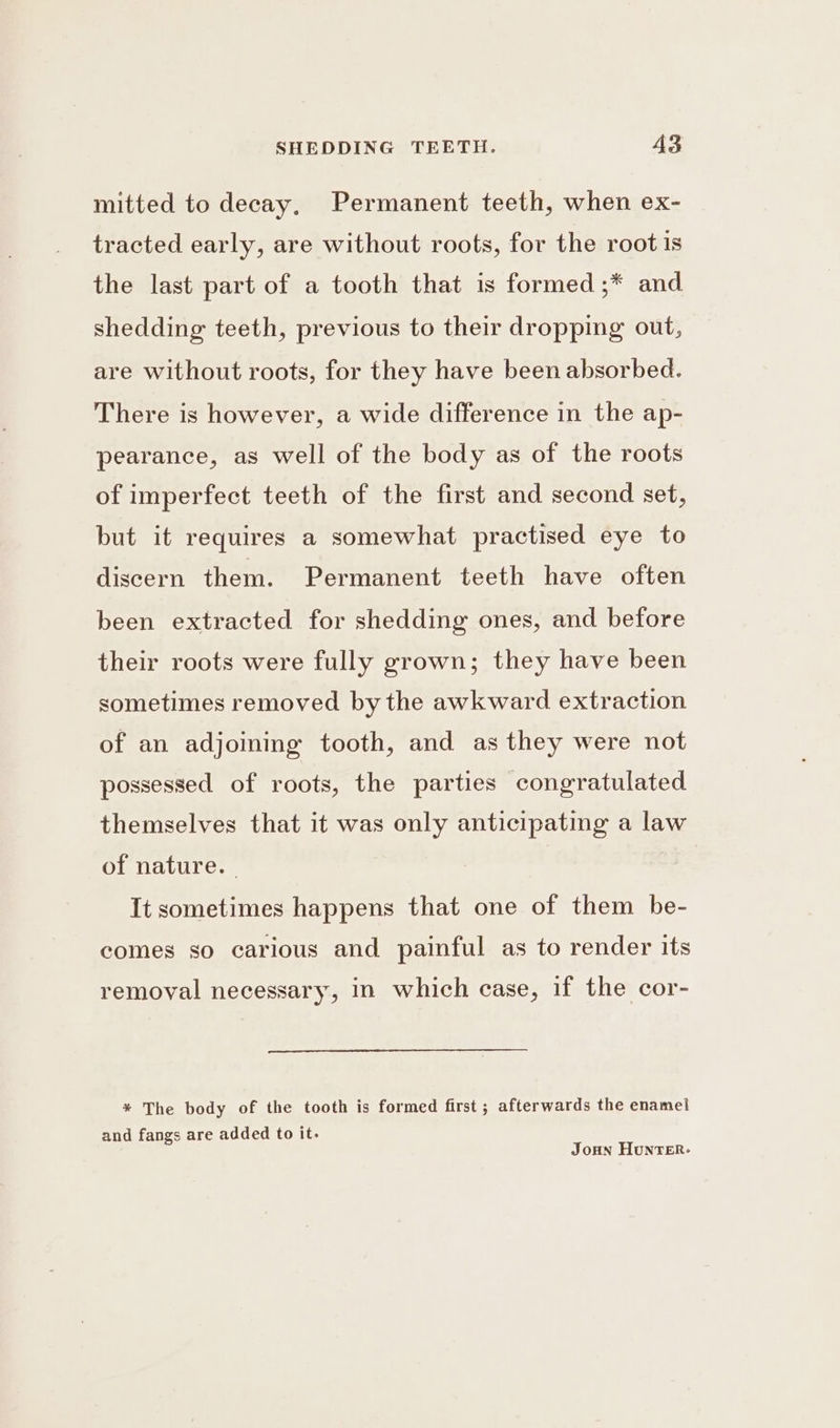 mitted to decay, Permanent teeth, when ex- tracted early, are without roots, for the root is the last part of a tooth that is formed ;* and shedding teeth, previous to their dropping out, are without roots, for they have been absorbed. There is however, a wide difference in the ap- pearance, as well of the body as of the roots of imperfect teeth of the first and second set, but it requires a somewhat practised eye to discern them. Permanent teeth have often been extracted for shedding ones, and before their roots were fully grown; they have been sometimes removed by the awkward extraction of an adjoining tooth, and as they were not possessed of roots, the parties congratulated themselves that it was only anticipating a law of nature. | It sometimes happens that one of them be- comes so carious and painful as to render its removal necessary, in which case, if the cor- * The body of the tooth is formed first ; afterwards the enamel and fangs are added to it. JoHn HunTER-