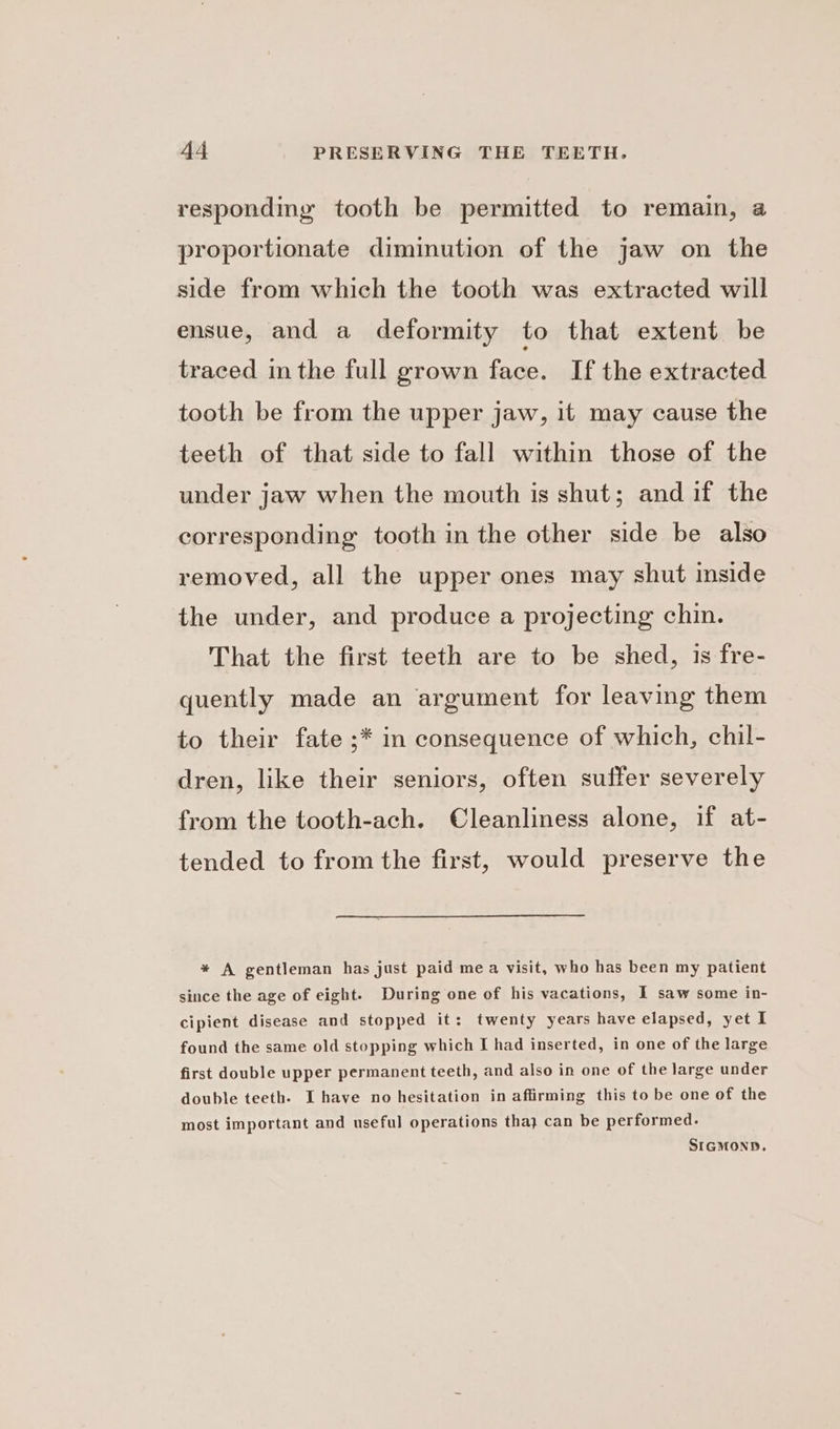 responding tooth be permitted to remain, a proportionate diminution of the jaw on the side from which the tooth was extracted will ensue, and a deformity to that extent be traced in the full grown face. If the extracted tooth be from the upper jaw, it may cause the teeth of that side to fall within those of the under jaw when the mouth is shut; and if the corresponding tooth in the other side be also removed, all the upper ones may shut inside the under, and produce a projecting chin. That the first teeth are to be shed, is fre- quently made an argument for leaving them to their fate ;* in consequence of which, chil- dren, like their seniors, often suffer severely from the tooth-ach. Cleanliness alone, if at- tended to from the first, would preserve the * A gentleman has just paid mea visit, who has been my patient since the age of eight. During one of his vacations, I saw some in- cipient disease and stopped it: twenty years have elapsed, yet I found the same old stopping which I had inserted, in one of the large first double upper permanent teeth, and also in one of the large under double teeth. I have no hesitation in affirming this to be one of the most important and useful operations tha} can be performed. SIGMOND.