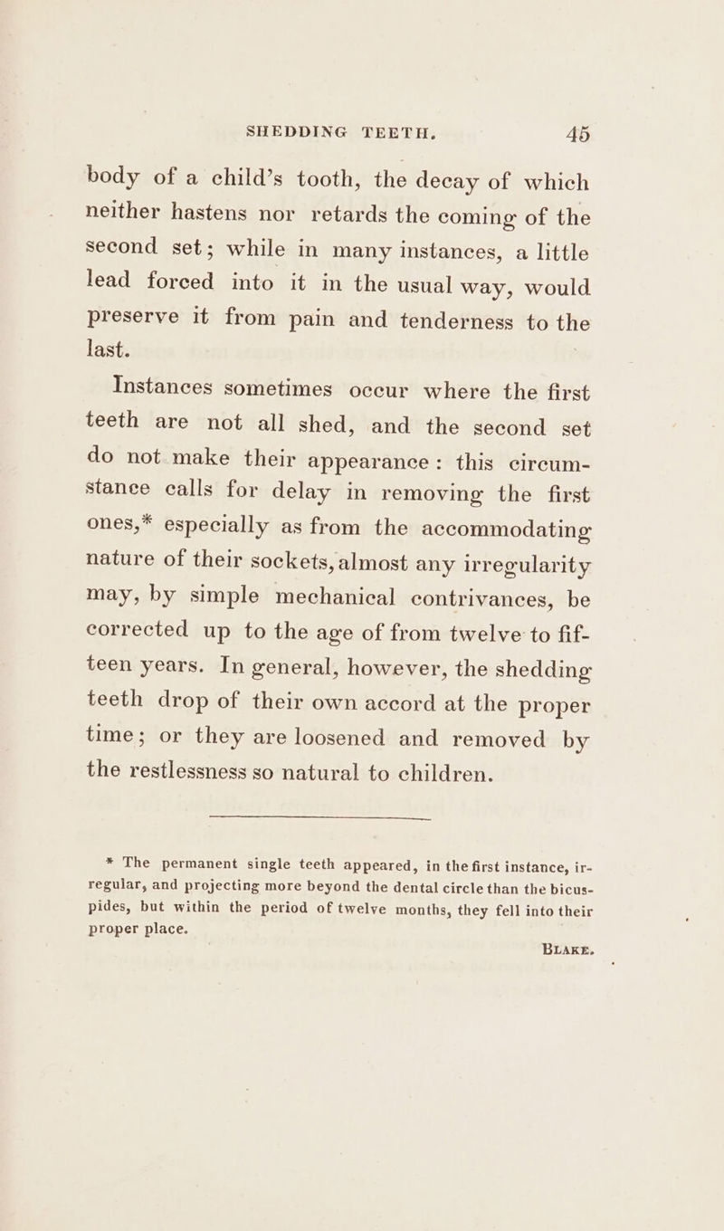 body of a child’s tooth, the decay of which neither hastens nor retards the coming of the second set; while in many instances, a little lead forced into it in the usual way, would preserve it from pain and tenderness to the last. Instances sometimes occur where the first teeth are not all shed, and the second set do not. make their appearance: this circum- stanee calls for delay in removing the first ones,* especially as from the accommodating nature of their sockets, almost any irregularity may, by simple mechanical contrivances, be corrected up to the age of from twelve to fif- teen years. In general, however, the shedding teeth drop of their own accord at the proper time; or they are loosened and removed by the restlessness so natural to children. * The permanent single teeth appeared, in the first instance, ir- regular, and projecting more beyond the dental circle than the bicus- pides, but within the period of twelve months, they fell into their proper place. BLAKE.