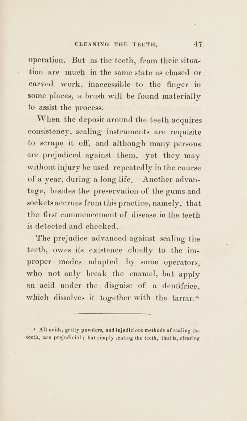 operation, But as the teeth, from their situa- tion are much in the same state as chased or carved work, inaccessible to the finger in some places, a brush will be found materially to assist the process. When the deposit around the teeth acquires consistency, scaling instruments are requisite to scrape it off, and although many persons are prejudiced against them, yet they may without injury be used repeatedly in the course of a year, during a long life, Another advan- tage, besides the preservation of the gums and sockets accrues from this practice, namely, that the first commencement of disease in the teeth is detected and checked. The prejudice advanced against scaling the teeth, owes its existence chiefly to the im- proper modes adopted by some operators, who not only break the enamel, but apply an acid under the disguise of a dentifrice, which dissolves it together with the tartar.* * All acids, gritty powders, and injudicious methods of scaling the teeth, are prejudicial ; but simply scaling the teeth, that is, clearing