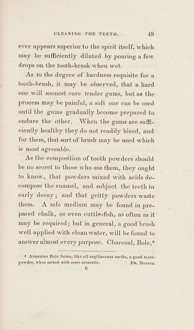 ever appears superior to the spirit itself, which -mmay be sufficiently diluted by pouring a few drops on the tooth-brush when wet. As to the degree of hardness requisite for a tooth-brush, it may be observed, that a hard one will soonest cure tender gums, but as the process may be painful, a soft one can be used until the gums gradually become prepared to endure the other. When the gums are suffi- ciently healthy they do not readily bleed, and for them, that sort of brush may be used which is most agreeable. i As the composition of tooth powders should be no secret to those who use them, they ought to know, that powders mixed with acids de- compose the enamel, and subject the teeth to early decay; and that gritty powders waste them. A safe medium may be found in pre- pared chalk, or even cuttle-fish, as often as it may be required; but in general, a good brush well applied with clean water, will be found to answer almost every purpose. Charcoal, Bole,* * Armenian Bole forms, like all argillaceous earths, a good tooth- powder, when mixed with some aromatic. DR. Hooper. E