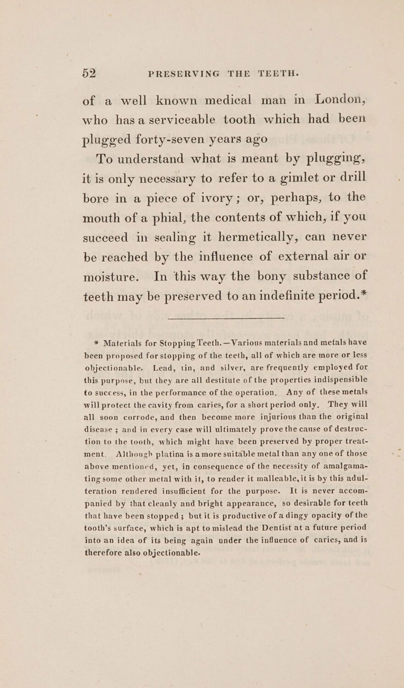 of a well known medical man in London, who hasa serviceable tooth which had been plugged forty-seven years ago To understand what is meant by plugging, it is only necessary to refer to a gimlet or drill bore in a piece of ivory; or, perhaps, to the mouth of a phial, the contents of which, if you succeed in sealing it hermetically, can never be reached by the influence of external air or moisture. In this way the bony substance of teeth may be preserved to an indefinite period.* * Materials for Stopping Teeth. —Various materials and metals have been proposed for stopping of the teeth, all of which are more or less objectionable. Lead, tin, and silver, are frequently employed for this purpose, but they are all destitute of the properties indispensible to success, in the performance of the operation, Any of these metals will protect the cavity from caries, for a short period only, They will all soon corrode, and then become more injurious than the original disease ; and in every case will ultimately prove the cause of destruc- tion to the tooth, which might have been preserved by proper treat- ment, <AJthough platina is amore suitable metal than any one of those above mentioned, yet, in consequence of the necessity of amalgama- ting some other metal with it, to render it malleable, it is by this adul- teration rendered insufficient for the purpose. It is never accom- panied by that cleanly and bright appearance, so desirable for teeth that have been stopped; but it is productive of a dingy opacity of the tooth’s surface, which is apt to mislead the Dentist at a future period into an idea of its being again under the influence of caries, and is therefore also objectionable.