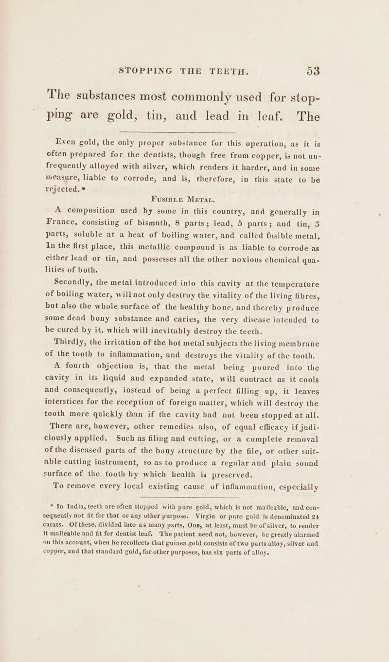 The substances most commonly used for stop- ping are gold, tin, and lead in leaf. The Even gold, the only proper substance for this operation, as it is often prepared for the dentists, though free from copper, is not un- frequently alloyed with silver, which renders it harder, and in some measure, liable to corrode, and is, therefore, in this state to be rejected, * Fusinsue Merat, A composition used by some in this country, and generally in France, consisting of bismuth, 8 parts; lead, 5 parts; and tin, 3 parts, soluble at a heat of boiling water, and called fusible metal, In the first place, this metallic compound is as liable to corrode as either lead or tin, and possesses all the other noxious chemical qua- lities of both. Secondly, the metal introduced into this cavity at the temperature of boiling water, willnot only destroy the vitality of the living fibres, but also the whole surface of the healthy bone, and thereby produce some dead bony substance and caries, the very disease intended to be cured by it, which will inevitably destroy the teeth. Thirdly, the irritation of the hot metal subjects the living membrane of the tooth to inflammation, and destroys the vitality of the tooth. A fourth objection is, that the metal being poured into the cavity in its liquid and expanded state, will contract as it cools and consequently, instead of being a perfect filling up, it leaves interstices for the reception of foreign matter, which will destroy the tooth more quickly than if the cavity had not been stopped at all. There are, however, other remedies also, of equal efficacy if judi- ciously applied. Such as filing and cutting, or a complete removal of the diseased parts of the bony structure by the file, or other suit- able cutting instrument, so as to produce a regular and plain sound surface of the tooth by which health is preserved. To remove every local existing cause of inflammation, especially * In India, teeth are often stopped with pure gold, which is not malleable, and con- sequently not fit for that or any other purpose. Virgin or pure gold is denominated 24 carats. Ofthese, divided into as many parts, One, at least, must be of silver, to render it malleable and fit for dentist leaf. The patient need not, however, be greatly alarmed on this account, when he recollects that guinea gold consists of two parts alloy, silver and copper, and that standard gold, for-other purposes, has six parts of alloy.