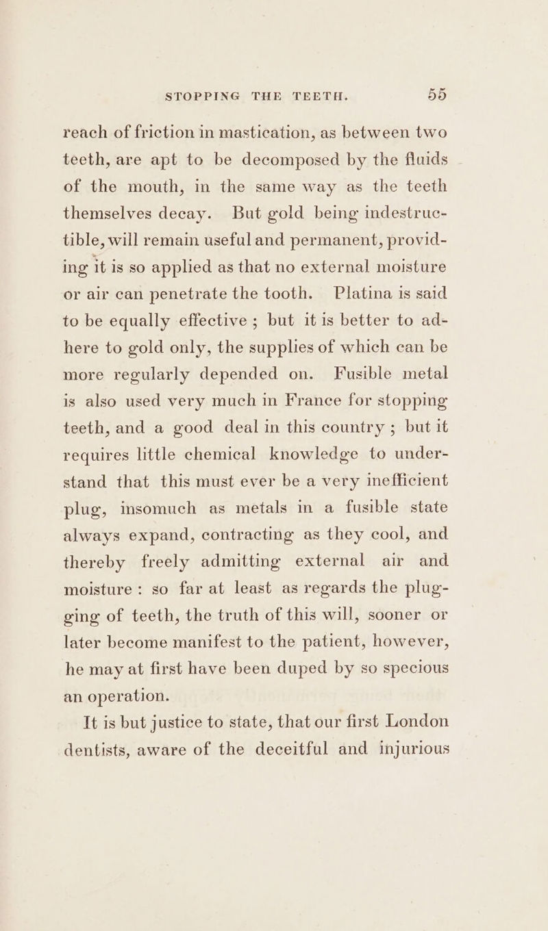 reach of friction in mastication, as between two teeth, are apt to be decomposed by the fluids of the mouth, in the same way as the teeth themselves decay. But gold being indestruc- tible, will remain useful and permanent, provid- ing’ it is so applied as that no external moisture or air can penetrate the tooth. Platina is said to be equally effective ; but itis better to ad- here to gold only, the supplies of which can be more regularly depended on. Fusible metal is also used very much in France for stopping teeth, and a good deal in this country ; but it requires little chemical knowledge to under- stand that this must ever be a very inefficient plug, insomuch as metals in a fusible state always expand, contracting as they cool, and thereby freely admitting external air and moisture: so far at least as regards the plug- ging of teeth, the truth of this will, sooner or later become manifest to the patient, however, he may at first have been duped by so specious an operation. It is but justice to state, that our first London dentists, aware of the deceitful and tjurious