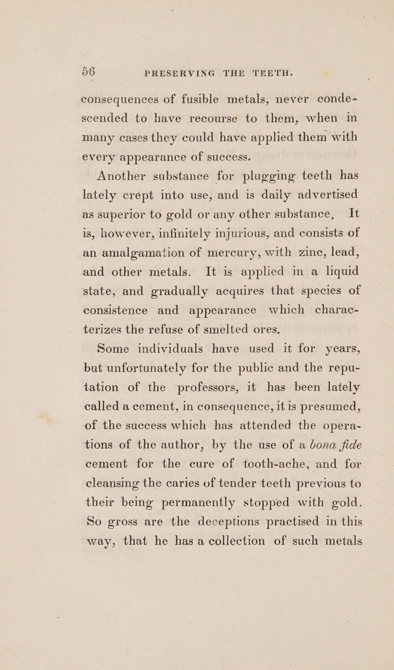 consequences of fusible metals, never conde- scended to have recourse to them, when im many cases they could have applied them with every appearance of success. Another substance for plugging teeth has lately crept into use, and is daily advertised as superior to gold or any other substance, It is, however, infinitely injurious, and consists of an amalgamation of mercury, with zine, lead, and other metals. It is applied in a liquid state, and gradually acquires that species of consistence and appearance which charac- terizes the refuse of smelted ores. Some individuals have used it for years, but unfortunately for the public and the repu- tation of the professors, it has been lately called a cement, in consequence, it is presumed, of the success which has attended the opera- tions of the author, by the use of a bona fide cement for the cure of tooth-ache, and for cleansing the caries of tender teeth previous to their being permanently stopped with gold. So gross are the deceptions practised in this way, that he has a collection of such metals