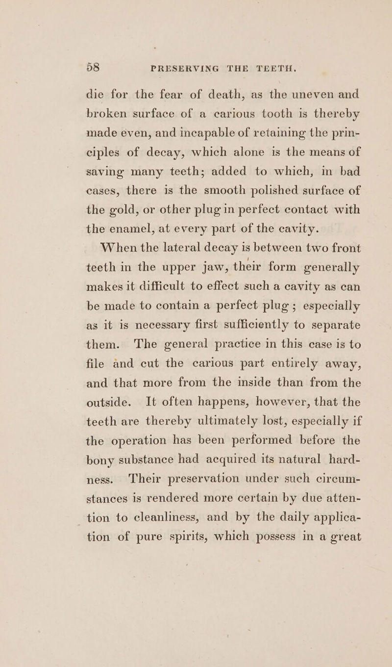 die for the fear of death, as the uneven and broken surface of a carious tooth is thereby made even, and incapable of retaining the prin- ciples of decay, which alone is the means of saving many teeth; added to which, in bad cases, there is the smooth polished surface of the gold, or other plug in perfect contact with the enamel, at every part of the cavity. When the lateral decay is between two front teeth in the upper jaw, their form generally makes it difficult to effect such a cavity as can be made to contain a perfect plug ; especially as it is necessary first sufficiently to separate them. The general practice in this case is to file and cut the carious part entirely away, and that more from the inside than from the outside. It often happens, however, that the teeth are thereby ultimately lost, especially if the operation has been performed before the bony substance had acquired its natural hard- ness. Their preservation under such circum- stances is rendered more certain by due atten- tion to cleanliness, and by the daily applica- tion of pure spirits, which possess in a great