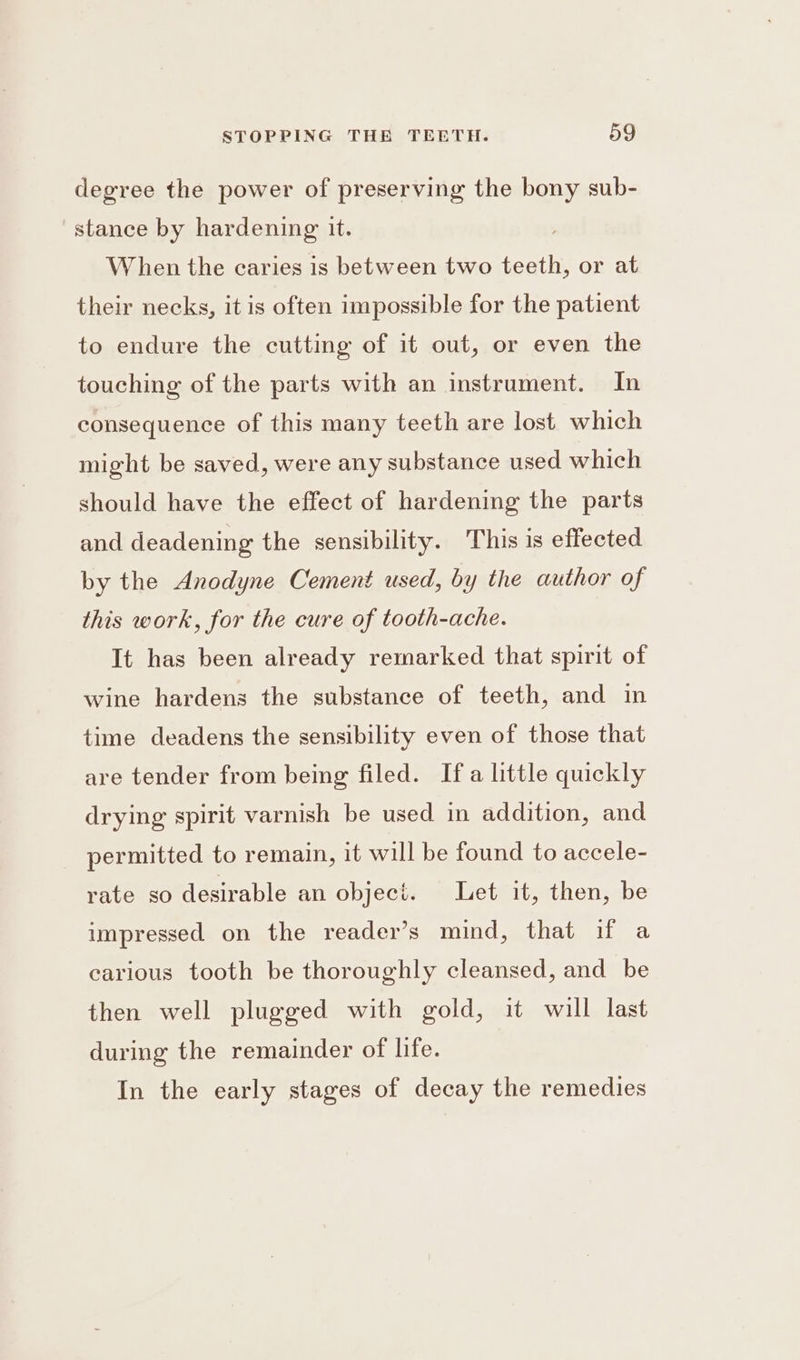 degree the power of preserving the bony sub- stance by hardening it. When the caries is between two teeth, or at their necks, it is often impossible for the patient to endure the cutting of it out, or even the touching of the parts with an instrument. In consequence of this many teeth are lost. which might be saved, were any substance used which should have the effect of hardening the parts and deadening the sensibility. This is effected by the Anodyne Cement used, by the author of this work, for the cure of tooth-ache. It has been already remarked that spirit of wine hardens the substance of teeth, and in time deadens the sensibility even of those that are tender from being filed. Ifa little quickly drying spirit varnish be used in addition, and permitted to remain, it will be found to accele- rate so desirable an object. Let it, then, be impressed on the reader’s mind, that if a carious tooth be thoroughly cleansed, and be then well plugged with gold, it will last during the remainder of life. In the early stages of decay the remedies