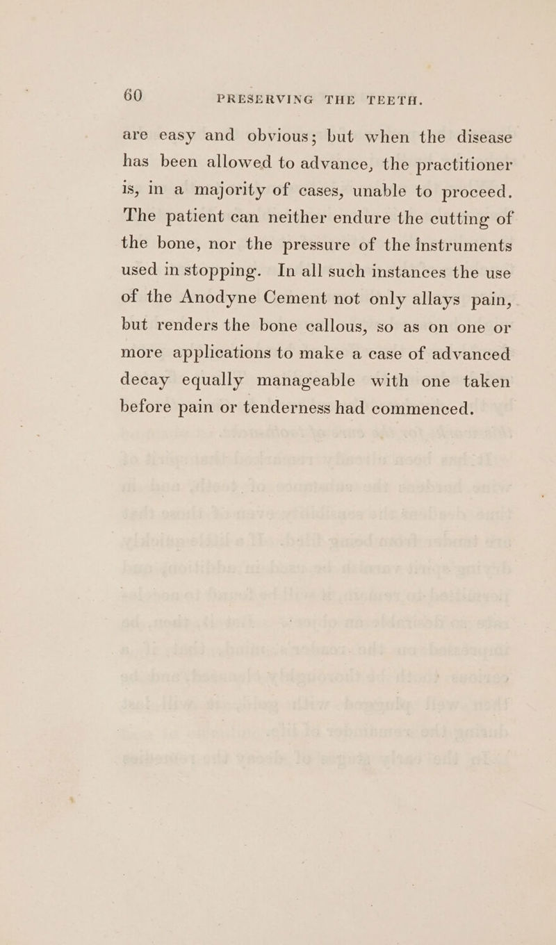 are easy and obvious; but when the disease has been allowed to advance, the practitioner is, In a majority of cases, unable to proceed. The patient can neither endure the cutting of the bone, nor the pressure of the instruments used in stopping. In all such instances the use of the Anodyne Cement not only allays pain, but renders the bone callous, so as on one or more applications to make a case of advanced decay equally manageable with one taken before pain or tenderness had commenced.