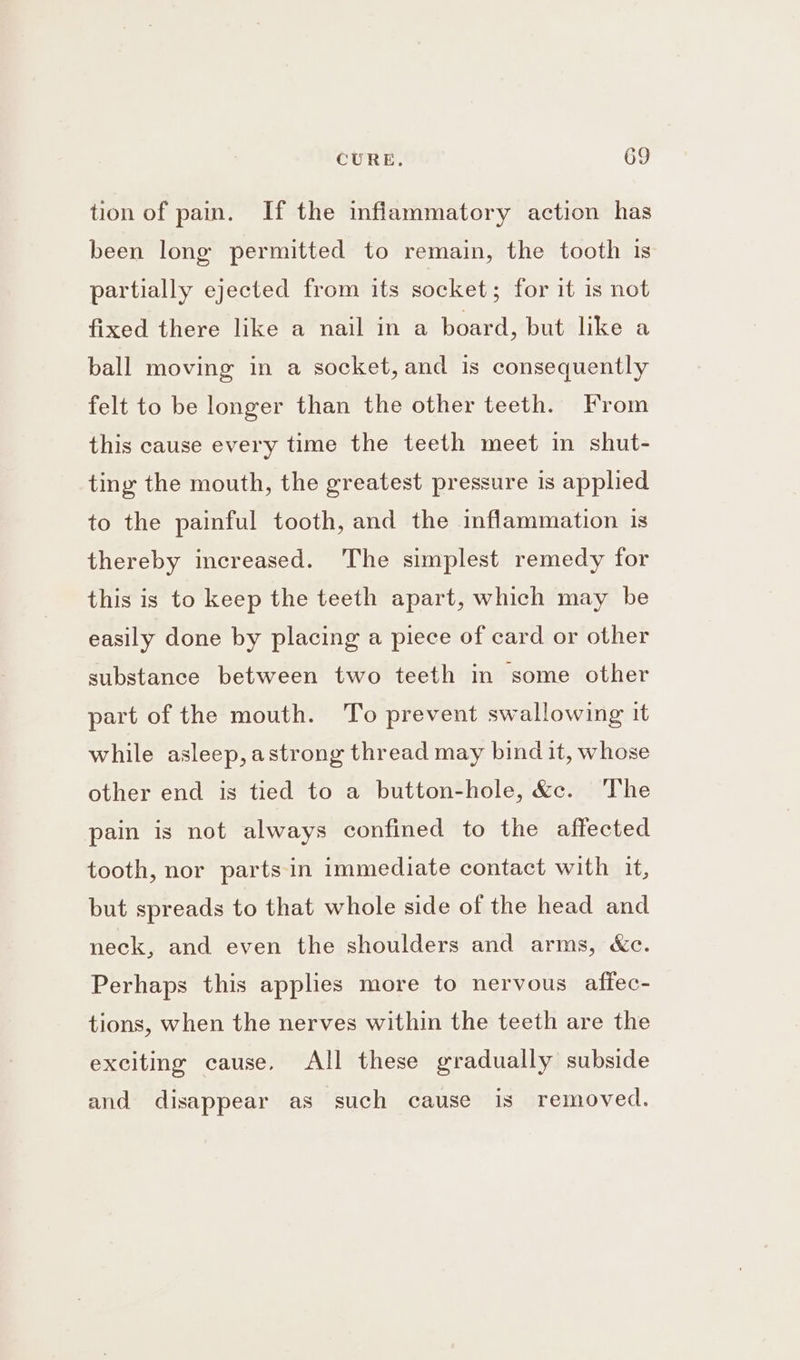 tion of pain. If the inflammatory action has been long permitted to remain, the tooth is partially ejected from its socket; for it 1s not fixed there like a nail in a board, but like a ball moving in a socket, and is consequently felt to be longer than the other teeth. From this cause every time the teeth meet in shut- ting the mouth, the greatest pressure is applied to the painful tooth, and the inflammation is thereby increased. The simplest remedy for this is to keep the teeth apart, which may be easily done by placing a piece of card or other substance between two teeth in some other part of the mouth. To prevent swallowing it while asleep, astrong thread may bind it, whose other end is tied to a button-hole, &amp;c. The pain is not always confined to the affected tooth, nor parts in immediate contact with it, but spreads to that whole side of the head and neck, and even the shoulders and arms, &amp;c. Perhaps this applies more to nervous afiec- tions, when the nerves within the teeth are the exciting cause, All these gradually subside and disappear as such cause Is removed.