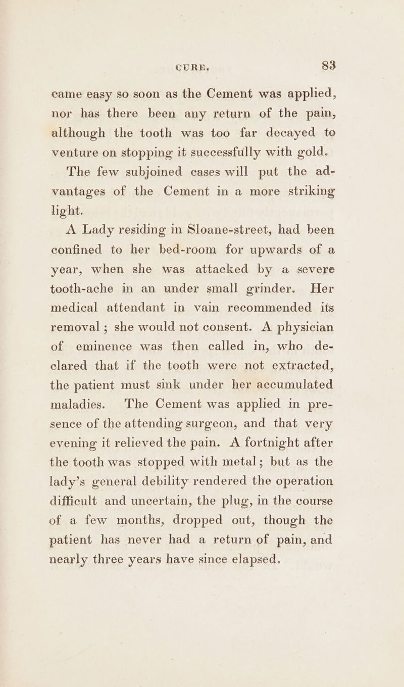 came easy so soon as the Cement was applied, nor has there been any return of the pain, although the tooth was too far decayed to venture on stopping it successfully with gold. The few subjoined cases will put the ad- vantages of the Cement in a more striking hight. A Lady residing in Sloane-street, had been confined to her bed-room for upwards of a year, when she was attacked by a severe tooth-ache in an under small grinder. Her medical attendant in vain recommended its removal ; she would not consent. A physician of eminence was then called in, who de- clared that if the tooth were not extracted, the patient must sink under her accumulated maladies. The Cement was applied in pre- sence of the attending surgeon, and that very evening it relieved the pain. A fortnight after the tooth was stopped with metal; but as the lady’s general debility rendered the operation difficult and uncertain, the plug, in the course of a few months, dropped out, though the patient has never had a return of pain, and nearly three years have since elapsed.