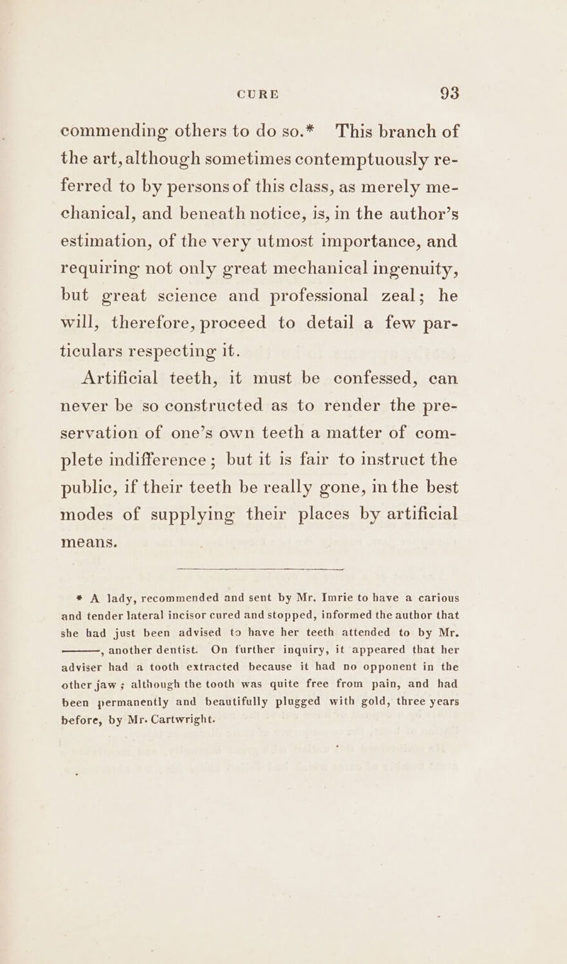 commending others to do so.* This branch of the art, although sometimes contemptuously re- ferred to by persons of this class, as merely me- chanical, and beneath notice, is, in the author’s estimation, of the very utmost importance, and requiring not only great mechanical ingenuity, but great science and professional zeal; he will, therefore, proceed to detail a few par- ticulars respecting it. Artificial teeth, it must be confessed, can never be so constructed as to render the pre- servation of one’s own teeth a matter of com- plete indifference ; but it 1s fair to instruct the public, if their teeth be really gone, in the best modes of supplying their places by artificial means. * A lady, recommended and sent by Mr. Imrie to have a carious and tender lateral incisor cured and stopped, informed the author that she had just been advised to have her teeth attended to by Mr. , another dentist. On further inquiry, it appeared that her adviser had a tooth extracted because it had no opponent in the other jaw ; although the tooth was quite free from pain, and had been permanently and beautifully plugged with gold, three years before, by Mr. Cartwright.