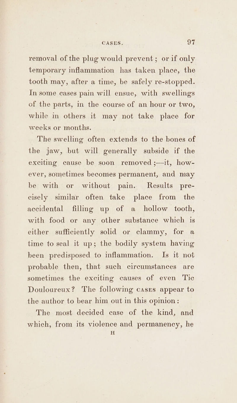 removal of the plug would prevent; or if only temporary inflammation has taken place, the tooth may, after a time, be safely re-stopped. In some cases pain will ensue, with swellings of the parts, in the course of an hour or two, while im others it may not take place for weeks or months. The swelling often extends to the bones of the jaw, but will generally subside if the exciting cause be soon removed ;—it, how- ever, sometimes becomes permanent, and may be with or without pain. Results pre- cisely similar often take place from the accidental filling up of a hollow tooth, with food or any other substance which 1s either sufficiently solid or clammy, for a time to seal it up; the bodily system having been predisposed to inflammation. Is it not probable then, that such circumstances are sometimes the exciting causes of even Tic Douloureux? The following cases appear to the author to bear him out in this opinion : The most decided case of the kind, and which, from its violence and permanency, he H