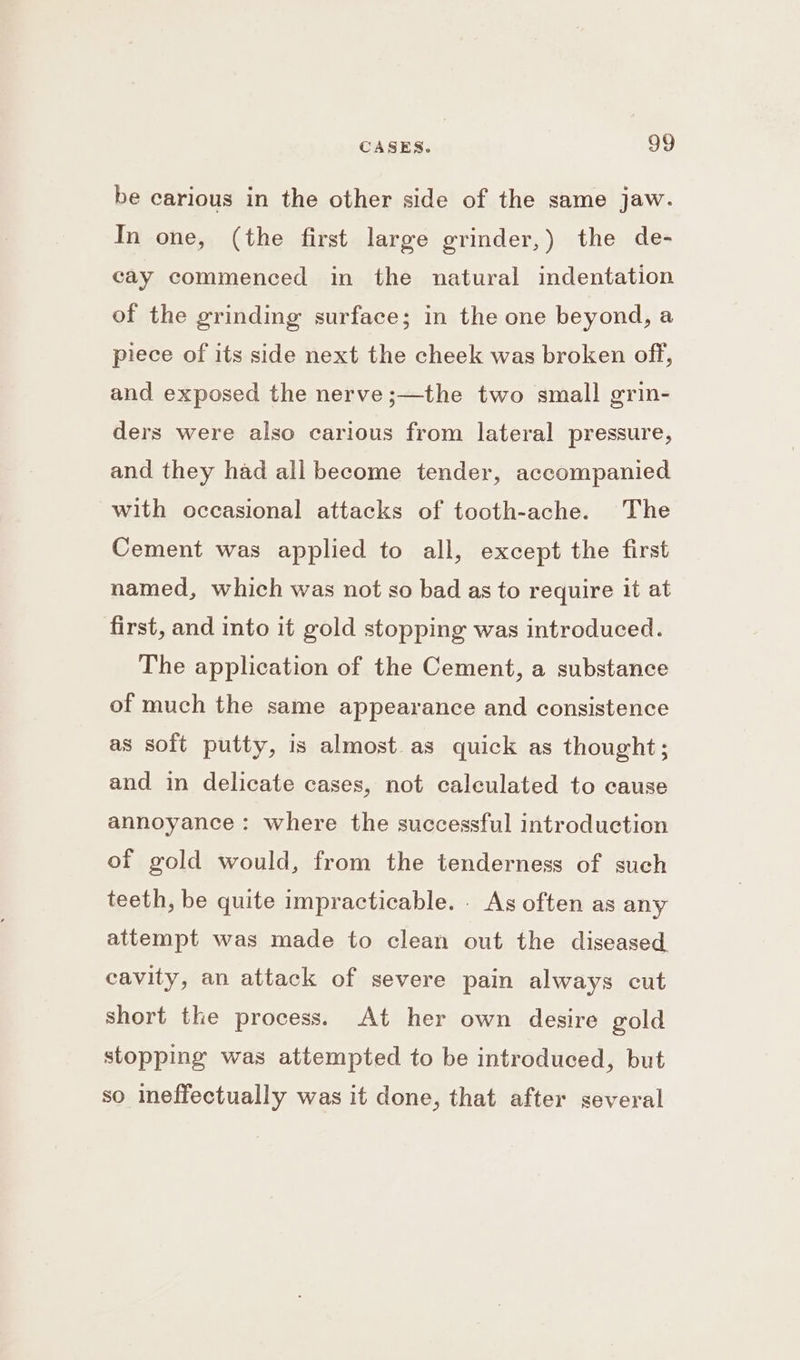 be carious in the other side of the same jaw. In one, (the first large grinder,) the de- cay commenced in the natural indentation of the grinding surface; in the one beyond, a piece of its side next the cheek was broken off, and exposed the nerve ;—the two small grin- ders were also carious from lateral pressure, and they had all become tender, accompanied with occasional attacks of tooth-ache. The Cement was applied to all, except the first named, which was not so bad as to require it at first, and into it gold stopping was introduced. The application of the Cement, a substance of much the same appearance and consistence as soft putty, is almost as quick as thought; and in delicate cases, not calculated to cause annoyance: where the successful introduction of gold would, from the tenderness of such teeth, be quite impracticable. . As often as any attempt was made to clean out the diseased. cavity, an attack of severe pain always cut short the process. At her own desire gold stopping was attempted to be introduced, but so ineffectually was it done, that after several